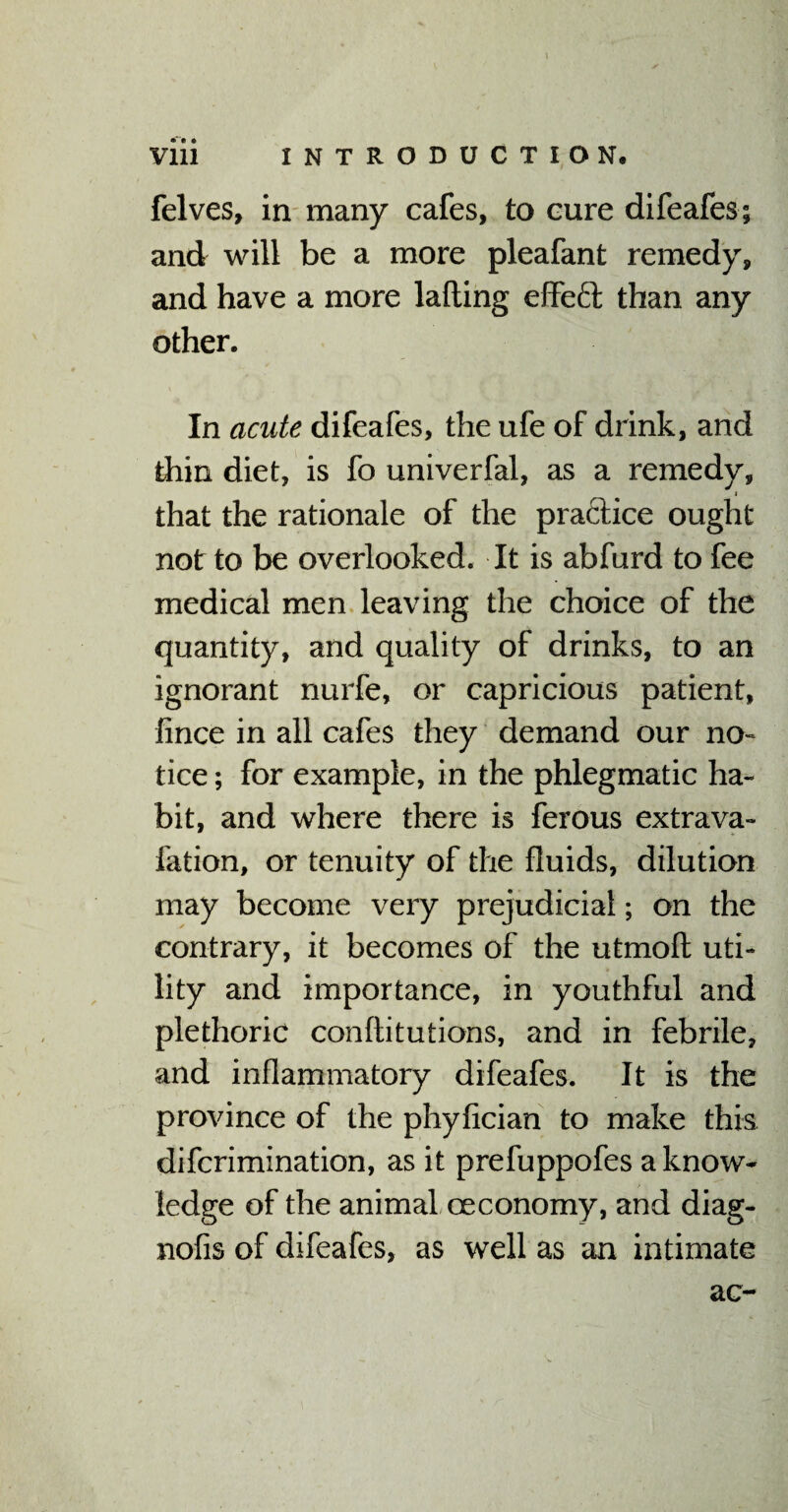 felves, in many cafes, to cure difeafes; and will be a more pleafant remedy, and have a more lading effeft than any other. In acute difeafes, the ufe of drink, and thin diet, is fo univerfal, as a remedy, i that the rationale of the practice ought not to be overlooked. It is abfurd to fee medical men leaving the choice of the quantity, and quality of drinks, to an ignorant nurfe, or capricious patient, fince in all cafes they demand our no¬ tice ; for example, in the phlegmatic ha¬ bit, and where there is ferous extrava- fation, or tenuity of the fluids, dilution may become very prejudicial; on the contrary, it becomes of the utmoft uti¬ lity and importance, in youthful and plethoric conftitutions, and in febrile, and inflammatory difeafes. It is the province of the phyfician to make this difcrimination, as it prefuppofes a know¬ ledge of the animal ceconomy, and diag- nofis of difeafes, as well as an intimate ac