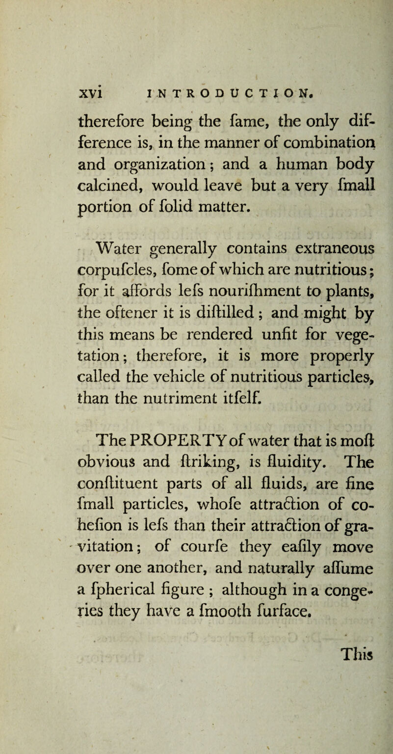 therefore being the fame, the only dif¬ ference is, in the manner of combination and organization; and a human body calcined, would leave but a very fmall portion of folid matter. Water generally contains extraneous corpufcles, fome of which are nutritious; for it affords lefs nourifhment to plants, the oftener it is diftilled ; and might by this means be rendered unfit for vege¬ tation; therefore, it is more properly called the vehicle of nutritious particles, than the nutriment itfelf. The PROPERTY of water that is moft obvious and ftriking, is fluidity. The conflituent parts of all fluids, are fine fmall particles, whofe attra&ion of co- hefion is lefs than their attra&ion of gra- - vitation; of courfe they eafily move over one another, and naturally affume a fpherical figure ; although in a conge* ries they have a fmooth furface. This