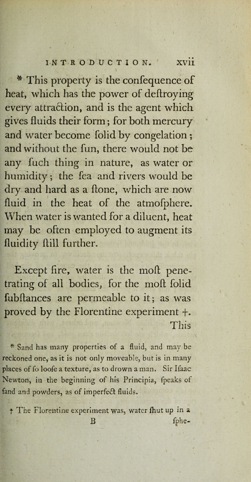t * This property is the confequence of heat, which has the power of deftroying every attraction, and is the agent which gives fluids their form; for both mercury and water become folid by congelation; and without the fun, there would not be any fuch thing in nature, as water or humidity; the fea and rivers would be dry and hard as a done, which are now fluid in the heat of the atmofphere. When water is wanted for a diluent, heat may be often employed to augment its fluidity ftill further. Except fire, water is the mod pene¬ trating of all bodies, for the moll folid fubftances are permeable to it; as was proved by the Florentine experiment +• This * Sand has many properties of a fluid, and may be reckoned one, as it is not only moveable, but is in many places of fo loofe a texture, as to drown a man. Sir Ifaac Newton, in the beginning of his Principia, fpeaks of fand and powders, as of imperfedt fluids. t The Florentine experiment was, water fhut up in a B fphe-