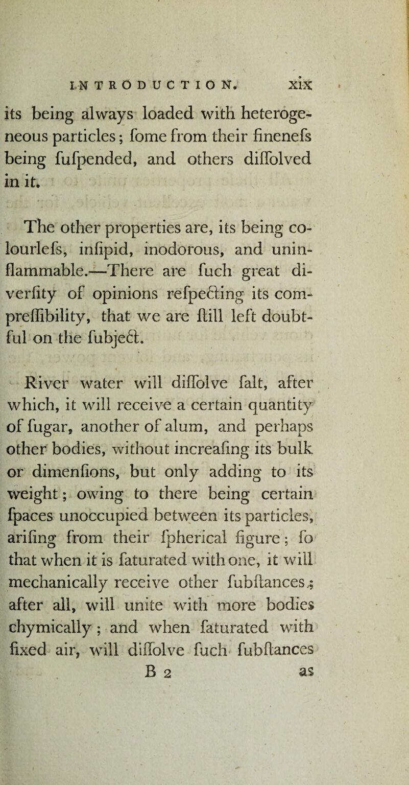 i IN TRODUCTION. XIX its being always loaded with heteroge¬ neous particles; feme from their finenefs being fufpended, and others dilfolved in it. The other properties are, its being co- lourlefs, inlipid, inodorous, and unin¬ flammable.—There are fuch great di¬ ver 11 ty of opinions refpe&ing its com- preflibility, that we are Hill left doubt¬ ful on the fubjeft. « ■ , V River water will dilfolve fait, after which, it will receive a certain quantity of fugar, another of alum, and perhaps other bodies, without increaling its bulk or dimenfions, but only adding to its weight; owing to there being certain fpaces unoccupied between its particles, ariling from their fpherical figure; fo that when it is faturated with one, it will mechanically receive other fubftances,; after all, will unite with more bodies chymically ; and when faturated with fixed air, will dilfolve fuch fubftances B 2 as /