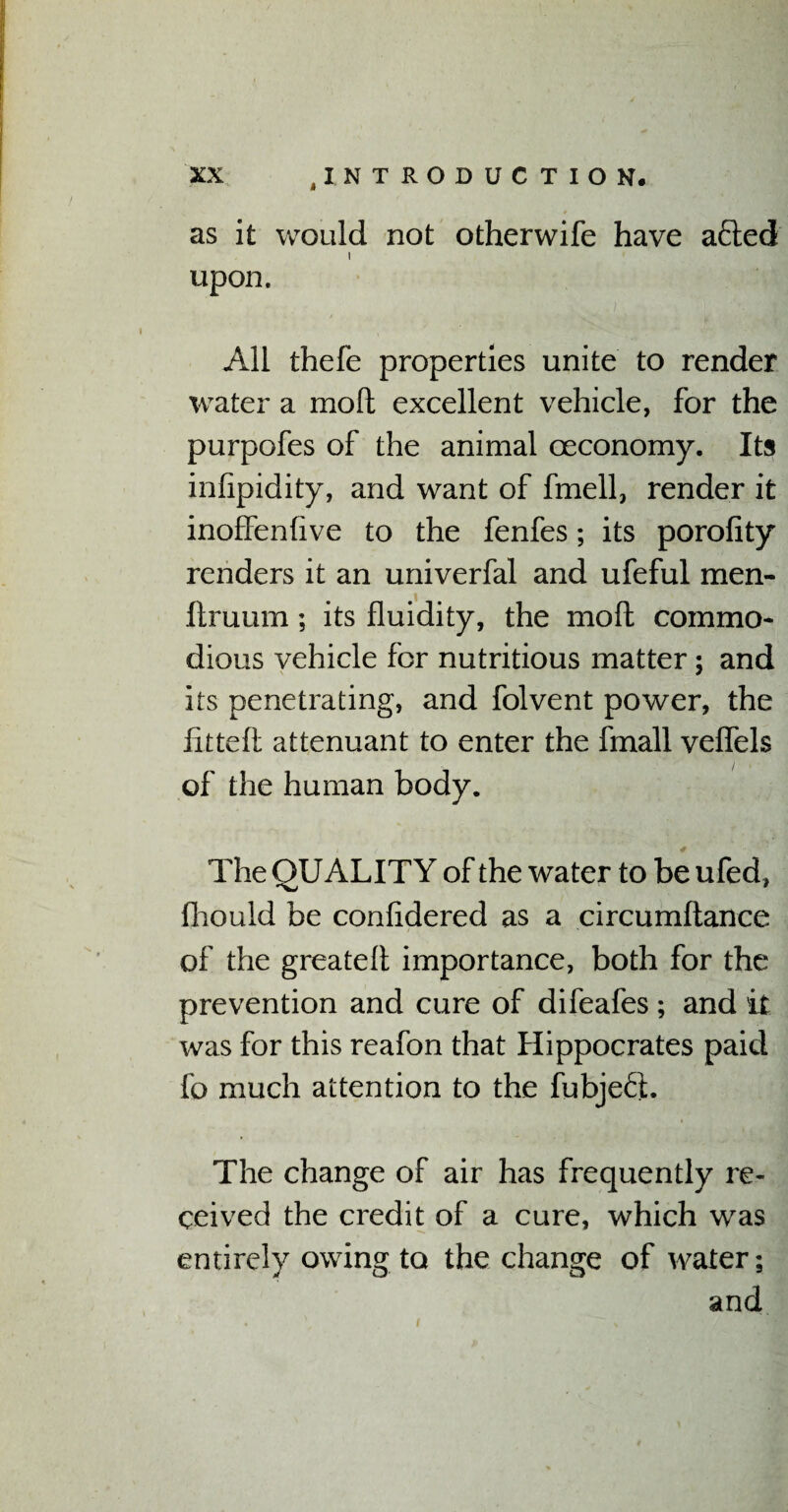as it would not otherwife have afted i upon. All thefe properties unite to render water a mod excellent vehicle, for the purpofes of the animal oeconomy. Its infipidity, and want of fmell, render it inoffenfive to the fenfes; its porofity renders it an univerfal and ufeful men- ftruum; its fluidity, the mo ft commo¬ dious vehicle for nutritious matter; and its penetrating, and folvent power, the fitted attenuant to enter the fmall veflels of the human body. The QUALITY of the water to be ufed, fhould be confidered as a circumftance of the greateft importance, both for the prevention and cure of difeafes ; and it was for this reafon that Hippocrates paid fo much attention to the fubjefit. The change of air has frequently re¬ ceived the credit of a cure, which was entirely owing to the change of water; and