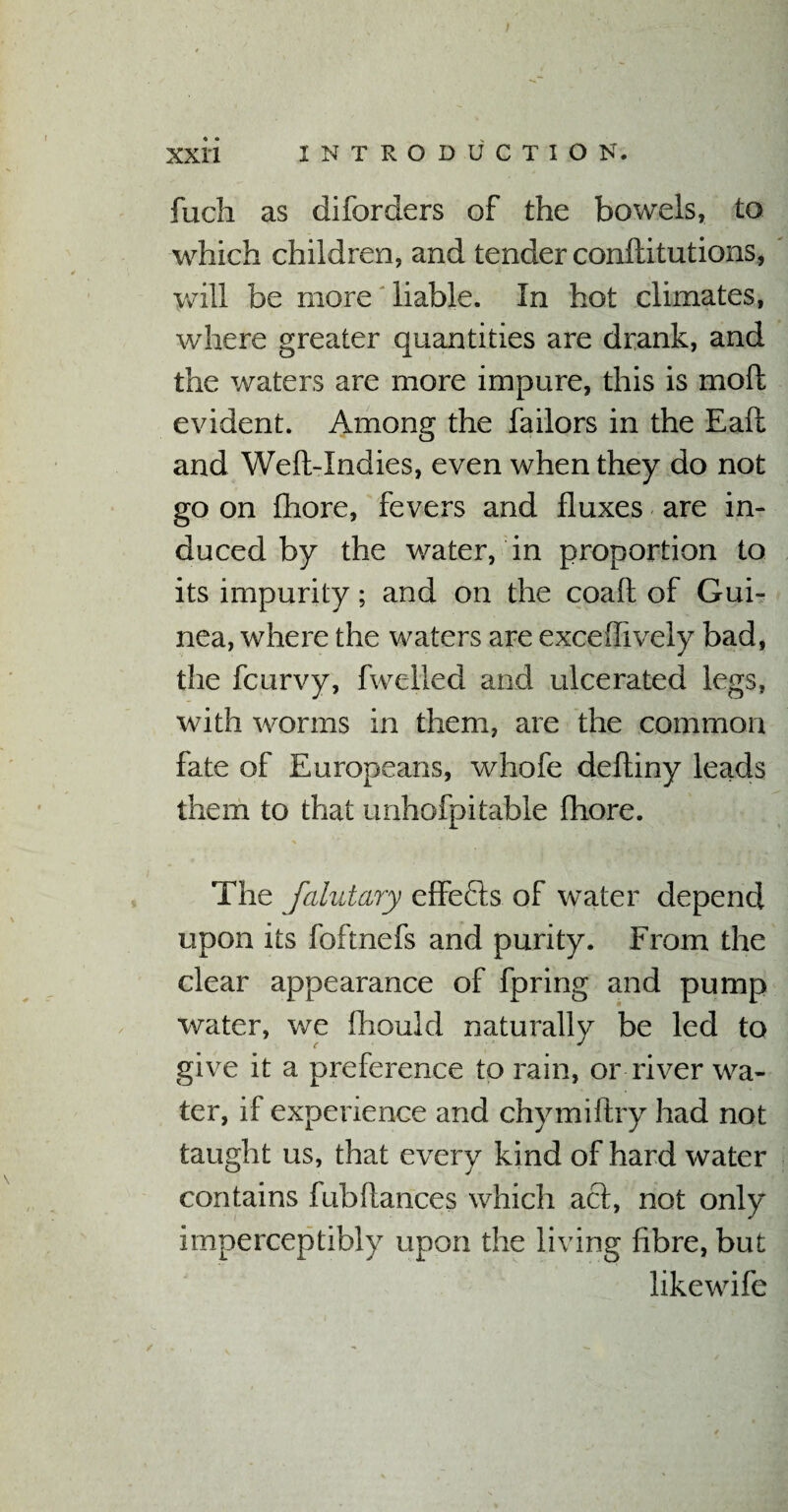 fuch as diforders of the bowels, to which children, and tender conftitutions, will be more liable. In hot climates, where greater quantities are drank, and the waters are more impure, this is mod evident. Among the failors in the Eafl and Weft-Indies, even when they do not go on Chore, fevers and fluxes are in¬ duced by the water, in proportion to its impurity; and on the coaft of Gui¬ nea, where the waters are exceffively bad, the fcurvy, fwelled and ulcerated legs, with worms in them, are the common fate of Europeans, whofe deftiny leads them to that unhofpitable Chore. The falutary effects of water depend upon its foftnefs and purity. From the clear appearance of fpring and pump water, we fhould naturally be led to give it a preference to rain, or river wa¬ ter, if experience and chymiftry had not taught us, that every kind of hard water contains tub fiances which act, not only imperceptibly upon the living fibre, but likewife