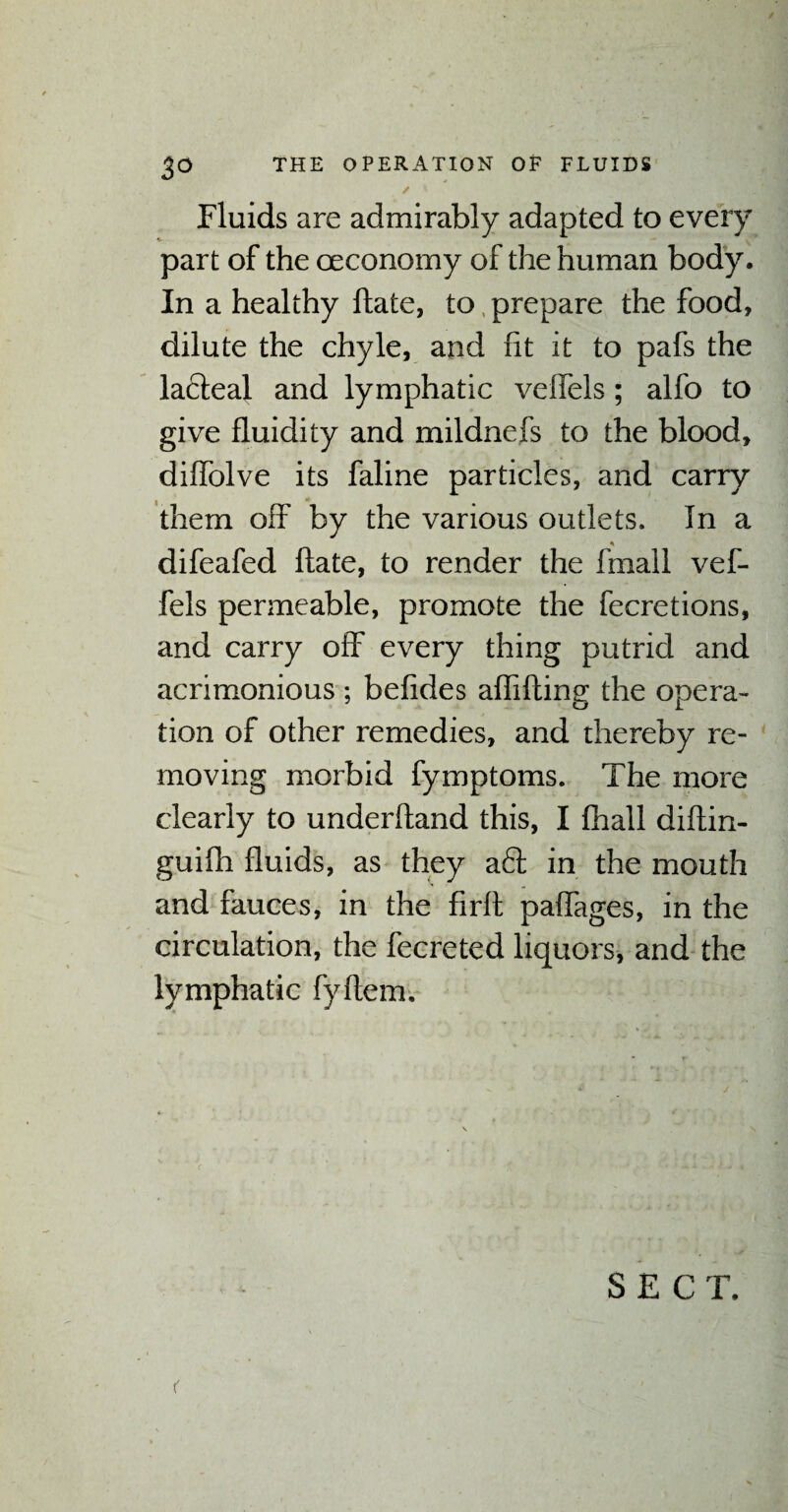 ✓ * Fluids are admirably adapted to every part of the oeconomy of the human body. In a healthy ftate, to prepare the food, dilute the chyle, and fit it to pafs the lafteal and lymphatic veflels; alfo to give fluidity and mildnefs to the blood, dilfolve its faline particles, and carry them off by the various outlets. In a ♦ difeafed ftate, to render the frnall vef- fels permeable, promote the fecretions, and carry off every thing putrid and acrimonious ; belides aflifting the opera¬ tion of other remedies, and thereby re¬ moving morbid fymptoms. The more clearly to underhand this, I fhall diftin- guifh fluids, as they aft in the mouth and fauces, in the firft paftages, in the circulation, the fecreted liquors, and the lymphatic fyftem. SECT. <