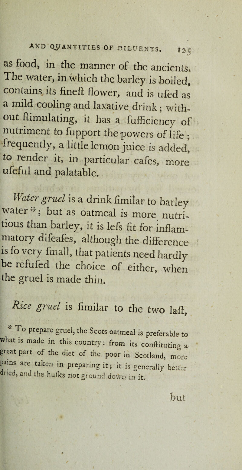 as food, in the manner of the ancients* The water, in which the barley is boiled, contains its fineft flower, and is ufed as a mild cooling and laxative drink; with¬ out ftimulating, it has a fufficiency of nutriment to fupport the-powers of life ; frequently, a little lemon juice is added, to render it, in particular cafes, more ufeful and palatable. Water gruel is a drink fimilar to barley water *; but as oatmeal is more nutri¬ tious than barley, it is lefs fit for inflam¬ matory difeafes, although the difference is fo very fmall, that patients need hardly be refuied the choice of either, when the gruel is made thin. Rice gruel is fimilar to the two lafl, * PrePare gruel, the Scots oatmeal is preferable to what is made in this country: from its conftituting a great part of the diet of the poor in Scotland, more pams are taken in preparing it; it is generally better and the hufks not ground down in it. hut i
