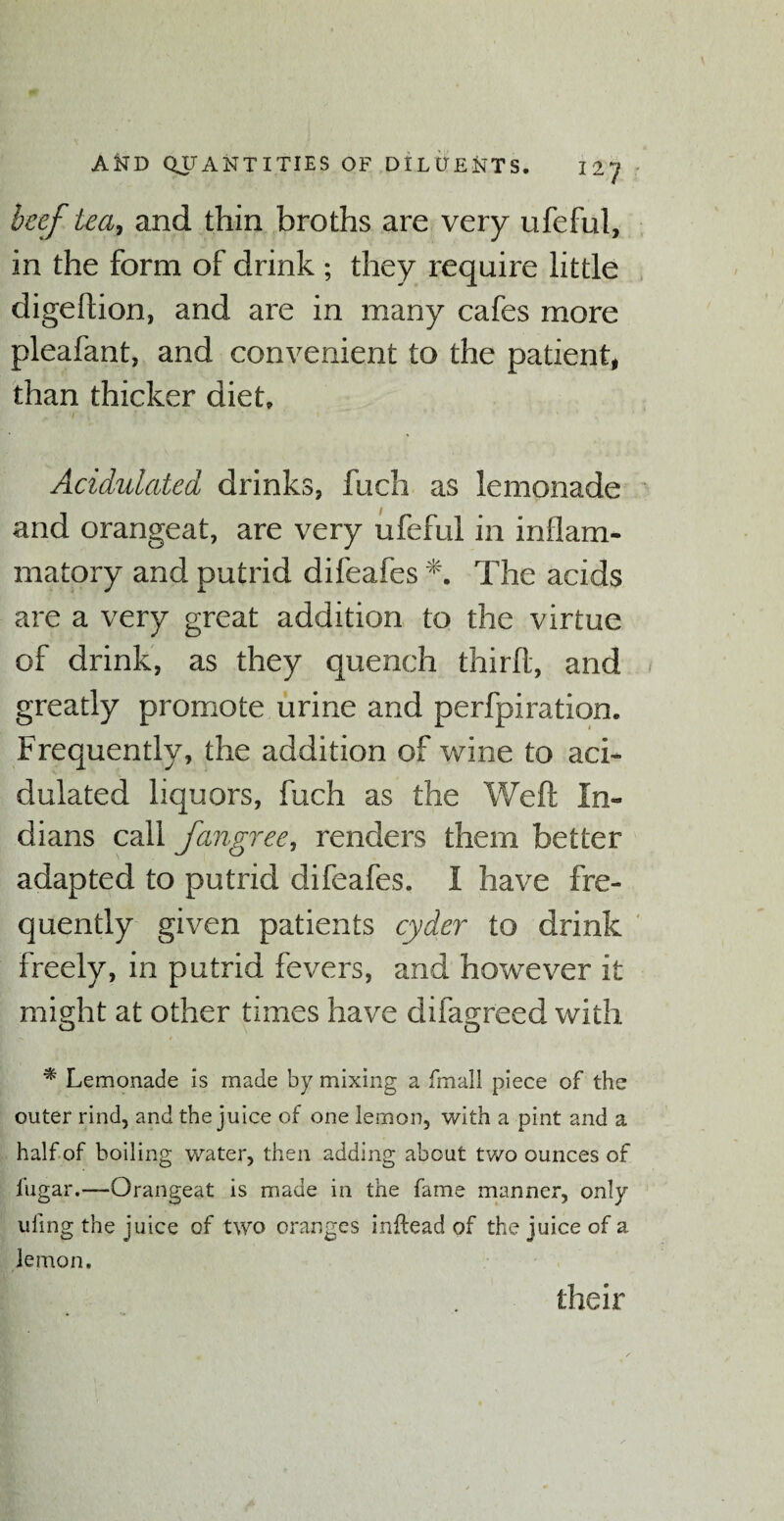 beef tea, and thin broths are very ufeful, in the form of drink ; they require little digedion, and are in many cafes more pleafant, and convenient to the patient, than thicker diet. Acidulated drinks, fuch as lemonade and orangeat, are very ufeful in inflam¬ matory and putrid difeafes The acids are a very great addition to the virtue of drink, as they quench third, and greatly promote urine and perfpiration. Frequently, the addition of wine to aci¬ dulated liquors, fuch as the Wed In¬ dians call fangree, renders them better adapted to putrid difeafes. I have fre¬ quently given patients cyder to drink freely, in putrid fevers, and however it might at other times have difagreed with * Lemonade is made by mixing a fmail piece of the outer rind, and the juice of one lemon, with a pint and a half of boiling water, then adding about two ounces of fugar.—Orangeat is made in the fame manner, only tiling the juice of two oranges inftead of the juice of a lemon. their