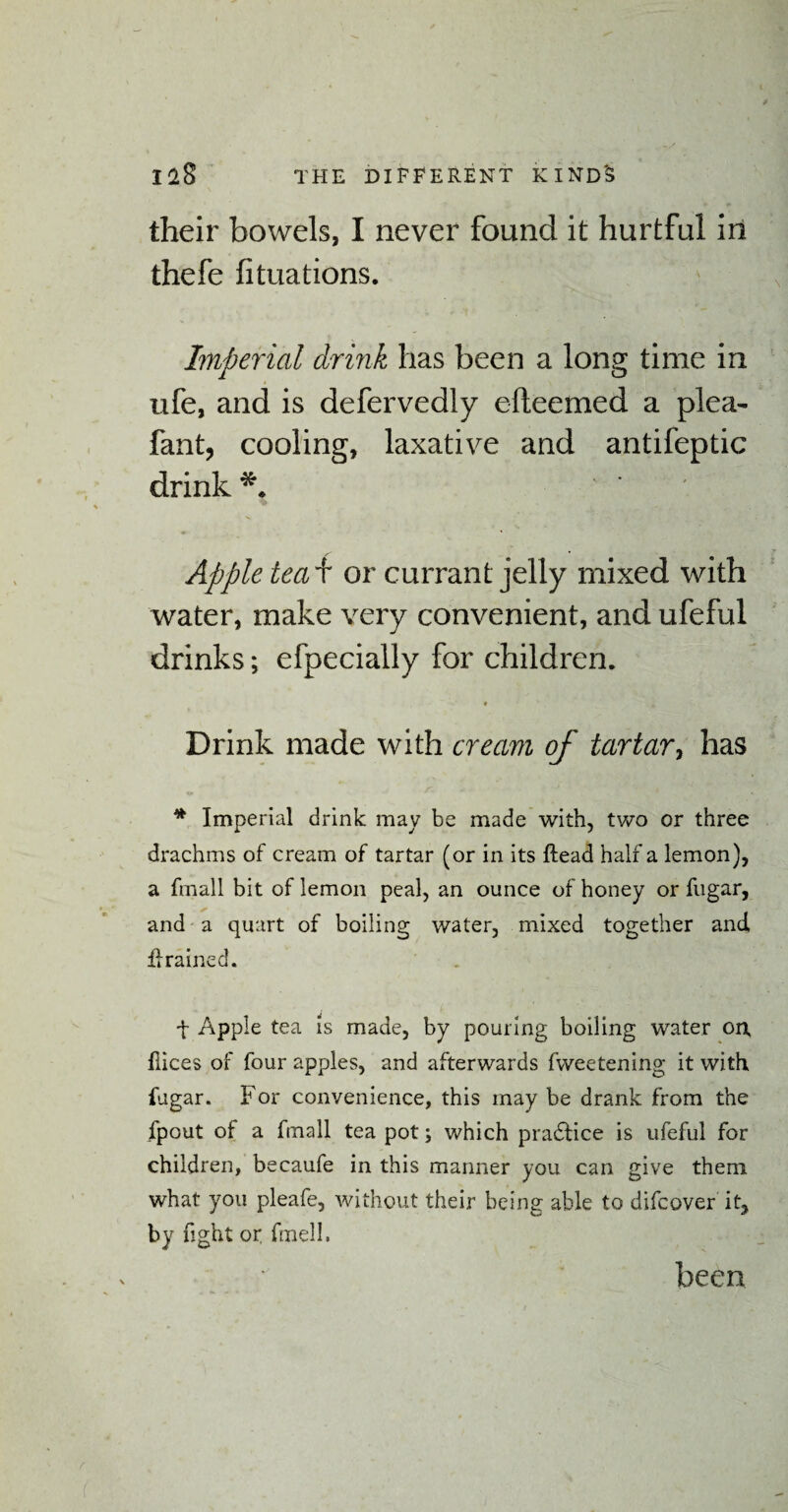 their bowels, I never found it hurtful in thefe fituations. Imperial drink has been a long time in ufe, and is defervedly efteemed a plea- fant, cooling, laxative and antifeptic drink*. Apple teai or currant jelly mixed with water, make very convenient, and ufeful drinks; efpecially for children. Drink made with cream of tartar, has * Imperial drink may be made with, two or three drachms of cream of tartar (or in its ftead half a lemon), a fmall bit of lemon peal, an ounce of honey or fugar, and a quart of boiling water, mixed together and drained. + Apple tea is made, by pouring boiling water on, flices of four apples, and afterwards fweetening it with fugar. For convenience, this may be drank from the fpout of a fmall tea pot; which practice is ufeful for children, becaufe in this manner you can give them what you pleafe, without their being able to difcover it, by fight or fmell.