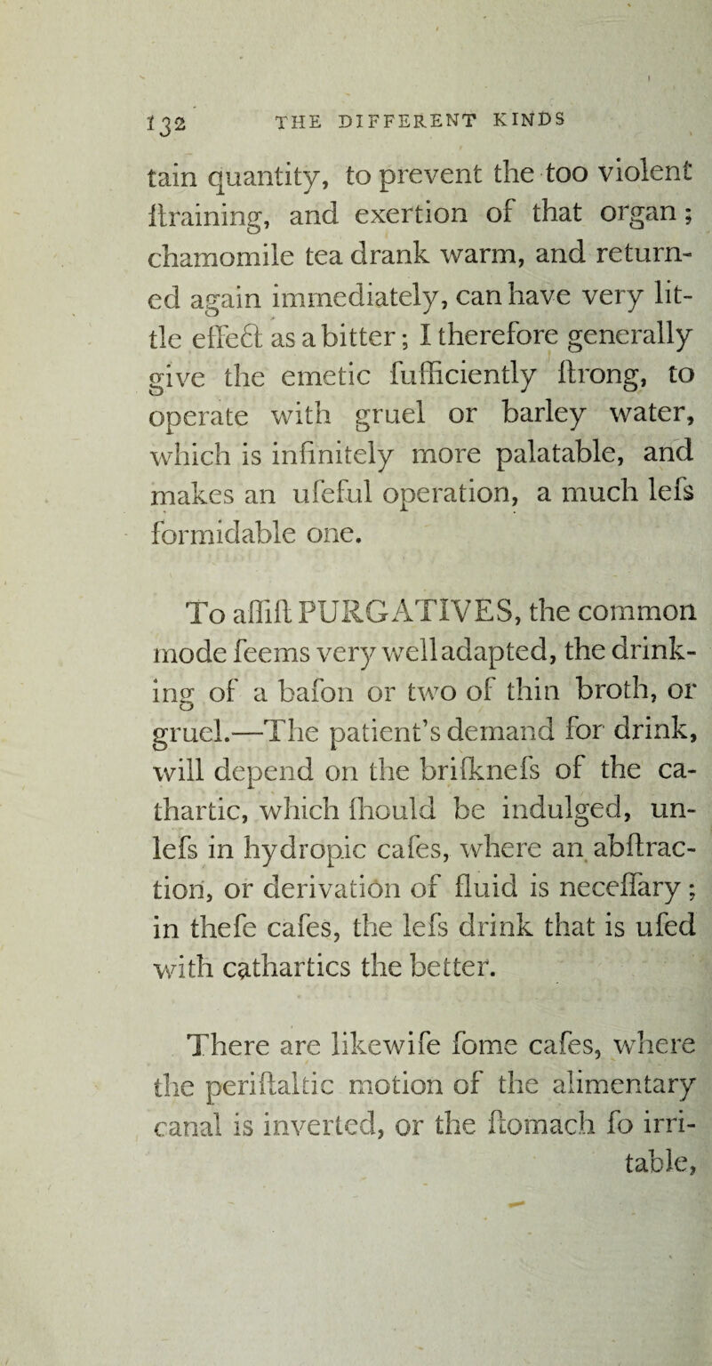 I 132 THE DIFFERENT KINDS tain quantity, to prevent the too violent draining, and exertion of that organ; chamomile tea drank warm, and return¬ ed again immediately, can have very lit¬ tle effeft as a bitter; I therefore generally give the emetic fufficiently ftrong, to operate with gruel or barley water, which is infinitely more palatable, and makes an ufeful operation, a much lefs formidable one. To affift PURGATIVES, the common mode feems very well adapted, the drink¬ ing ol a bafon or two of thin broth, or gruel.—The patient’s demand for drink, will depend on the brilknefs of the ca¬ thartic, which fiiould be indulged, mi¬ le (s in hydropic cafes, where an abftrac- tiori, or derivation of fluid is necelfary; in thefe cafes, the lefs drink that is ufed with cathartics the better. There are likewife fome cafes, where the peri Haiti c motion of the alimentary canal is inverted, or the ftomach fo irri¬ table,