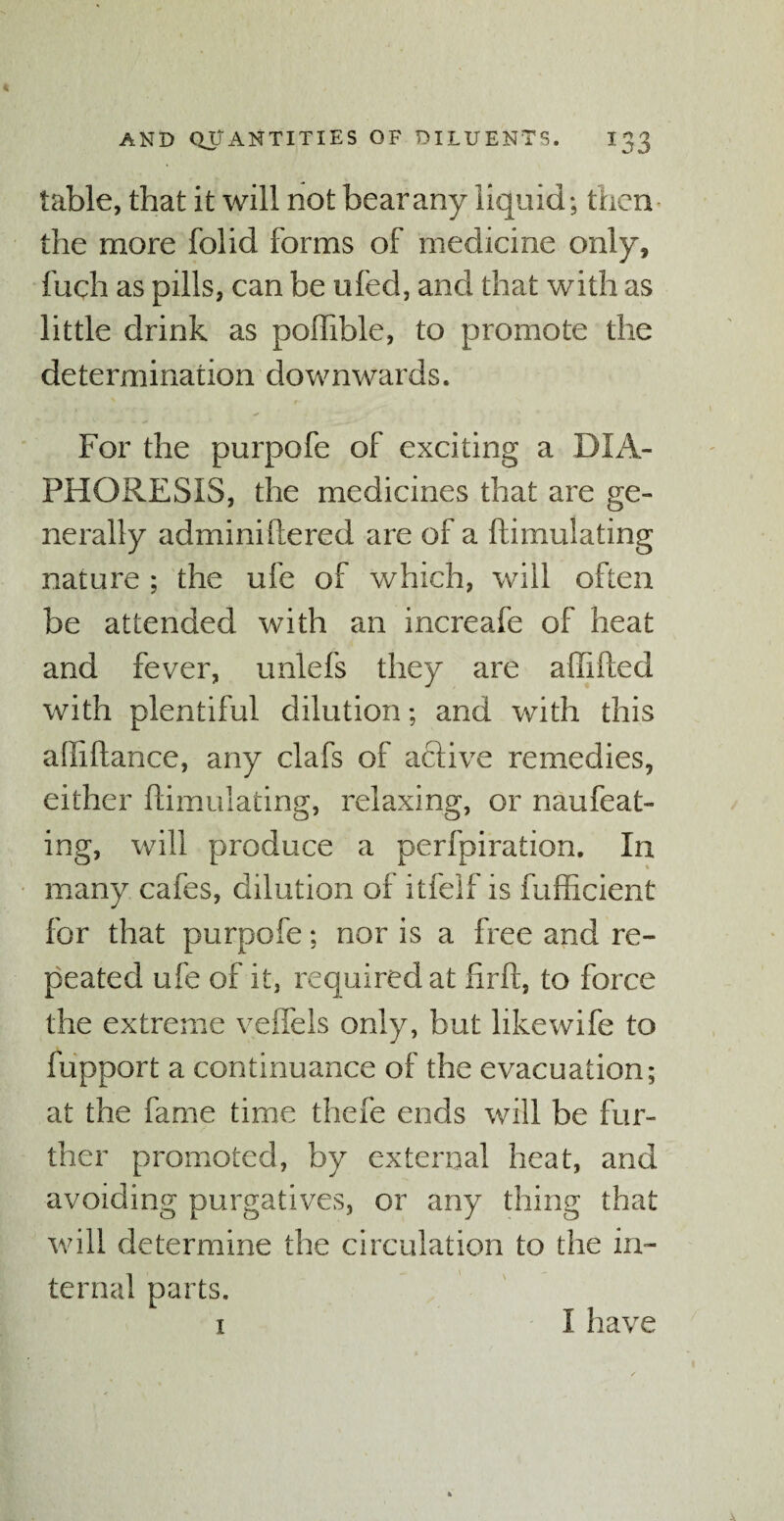 table, that it will not bear any liquid; then the more folid forms of medicine only, fuch as pills, can be ufed, and that with as little drink as poffible, to promote the determination downwards. For the purpofe of exciting a DIA¬ PHORESIS, the medicines that are ge¬ nerally adminiftered are of a ftimulating nature ; the ufe of which, will often be attended with an increafe of heat and fever, unlefs they are affifted with plentiful dilution; and with this afiiftance, any clafs of active remedies, either ftimulating, relaxing, or naufecit¬ ing, will produce a perfpiration. In many cafes, dilution of itfelf is fufficient for that purpofe; nor is a free and re¬ peated ufe of it, required at firft, to force the extreme veffels only, but likewife to fupport a continuance of the evacuation; at the fame time thefe ends will be fur¬ ther promoted, by external heat, and avoiding purgatives, or any thing that will determine the circulation to the in¬ ternal parts. 1 I have