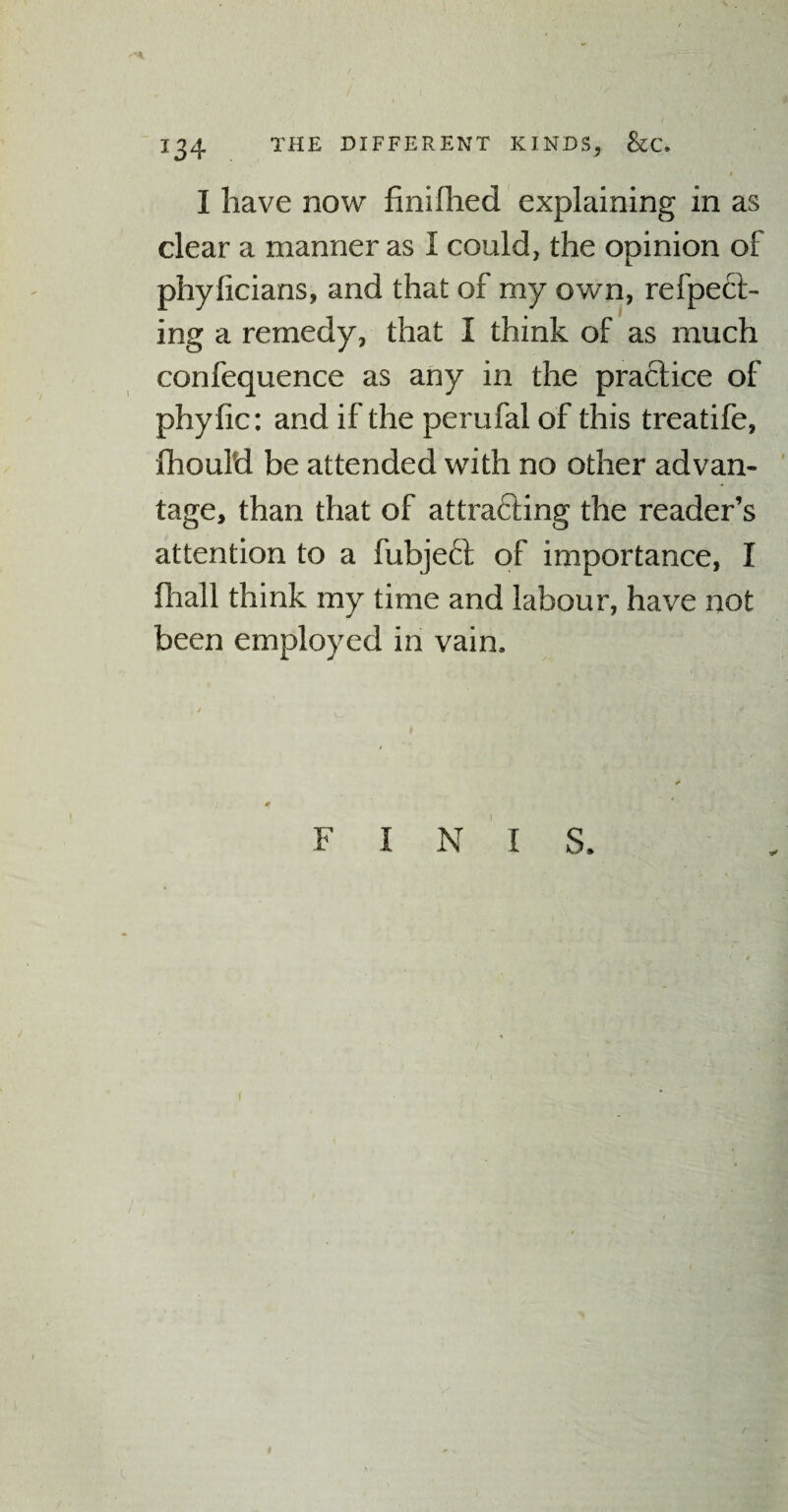 » I have now finifhed explaining in as clear a manner as 1 could, the opinion of phyficians, and that of my own, refpect- ing a remedy, that I think of as much confequence as any in the practice of phyfic: and if the perufal of this treatife, JOhould be attended with no other advan¬ tage, than that of attrafting the reader’s attention to a fubjeft of importance, I fhall think my time and labour, have not been employed in vain. F I N I S. f