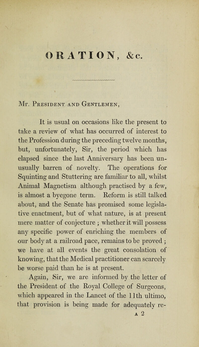 \ ORATION, &c. Mr. President and Gentlemen, It is usual on occasions like the present to take a review of what has occurred of interest to the Profession during the preceding twelve months, but, unfortunately, Sir, the period which has elapsed since the last Anniversary has been un¬ usually barren of novelty. The operations for Squinting and Stuttering are familiar to all, whilst Animal Magnetism although practised by a few, is almost a byegone term. Reform is still talked about, and the Senate has promised some legisla¬ tive enactment, but of what nature, is at present mere matter of conjecture ; whether it will possess any specific power of enriching the members of our body at a railroad pace, remains to be proved ; we have at all events the great consolation of knowing, that the Medical practitioner can scarcely be worse paid than he is at present. Again, Sir, we are informed by the letter of the President of the Royal College of Surgeons, which appeared in the Lancet of the 1 ] th ultimo, that provision is being made for adequately re- a 2