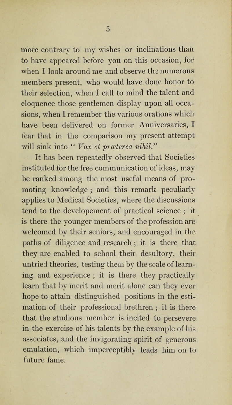 more contrary to my wishes or inclinations than to have appeared before you on this occasion, for when I look around me and observe the numerous members present, who would have done honor to their selection, when I call to mind the talent and eloquence those gentlemen display upon all occa¬ sions, when I remember the various orations which have been delivered on former Anniversaries, I fear that in the comparison my present attempt will sink into “ Vox et proeterea nihil.” It has been repeatedly observed that Societies instituted for the free communication of ideas, may be ranked among the most useful means of pro¬ moting knowledge ; and this remark peculiarly applies to Medical Societies, where the discussions tend to the developement of practical science ; it is there the younger members of the profession are welcomed by their seniors, and encouraged in the paths of diligence and research; it is there that they are enabled to school their desultory, their untried theories, testing them by the scale of learn¬ ing and experience ; it is there they practically learn that by merit and merit alone can they ever hope to attain distinguished positions in the esti¬ mation of their professional brethren ; it is there that the studious member is incited to persevere in the exercise of his talents by the example of his associates, and the invigorating spirit of generous emulation, which imperceptibly leads him on to future fame.