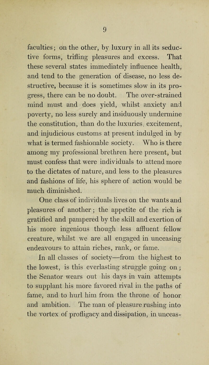 faculties; on the other, by luxury in all its seduc¬ tive forms, trifling pleasures and excess. That these several states immediately influence health, and tend to the generation of disease, no less de¬ structive, because it is sometimes slow in its pro¬ gress, there can be no doubt. The over-strained mind must and does yield, whilst anxiety and poverty, no less surely and insiduously undermine the constitution, than do the luxuries, excitement, and injudicious customs at present indulged in by what is termed fashionable society. Who is there among my professional brethren here present, but must confess that were individuals to attend more to the dictates of nature, and less to the pleasures and fashions of life, his sphere of action would be much diminished. One class of individuals lives on the wants and pleasures of another; the appetite of the rich is gratified and pampered by the skill and exertion of his more ingenious though less affluent fellow creature, whilst we are all engaged in unceasing endeavours to attain riches, rank, or fame. In all classes of society—from the highest to the lowest, is this everlasting struggle going on; the Senator wears out his days in vain attempts to supplant his more favored rival in the paths of fame, and to hurl him from the throne of honor and ambition. The man of pleasure rushing into the vortex of profligacy and dissipation, in unceas-