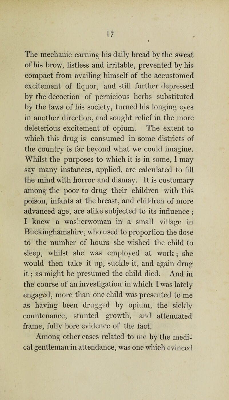 The mechanic earning his daily bread by the sweat of his brow, listless and irritable, prevented by his compact from availing himself of the accustomed excitement of liquor, and still further depressed by the decoction of pernicious herbs substituted by the laws of his society, turned his longing eyes in another direction, and sought relief in the more deleterious excitement of opium. The extent to which this drug is consumed in some districts of the country is far beyond what we could imagine. Whilst the purposes to which it is in some, I may say many instances, applied, are calculated to till the mind with horror and dismay. It is customary among the poor to drug their children with this poison, infants at the breast, and children of more advanced age, are alike subjected to its influence; I knew a washerwoman in a small village in Buckinghamshire, who used to proportion the dose to the number of hours she wished the child to sleep, whilst she was employed at work; she would then take it up, suckle it, and again drug it; as might be presumed the child died. And in the course of an investigation in which I was lately engaged, more than one child was presented to me as having been drugged by opium, the sickly countenance, stunted growth, and attenuated frame, fully bore evidence of the fact. Among other cases related to me by the medi¬ cal gentleman in attendance, was one which evinced