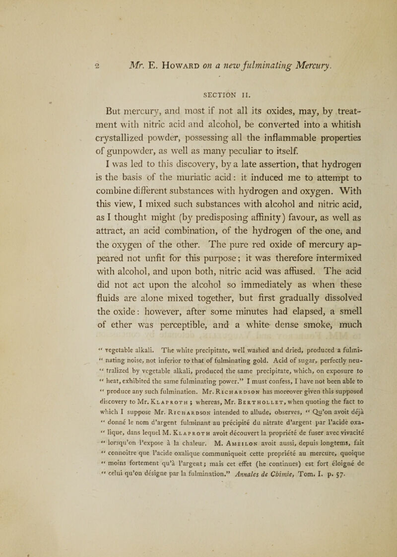 SECTION II. But mercury, and most if not all its oxides, may, by treat¬ ment with nitric acid and alcohol, be converted into a whitish crystallized powder, possessing all the inflammable properties of gunpowder, as well as many peculiar to itself. I was led to this discovery, by a late assertion, that hydrogen is the basis of the muriatic acid: it induced me to attempt to combine different substances with hydrogen and oxygen. With this view, I mixed such substances with alcohol and nitric acid, as I thought might (b}r predisposing affinity) favour, as well as attract, an acid combination, of the hydrogen of the one, and the oxygen of the other. The pure red oxide of mercury ap¬ peared not unfit for this purpose; it was therefore intermixed with alcohol, and upon both, nitric acid was affused. The acid did not act upon the alcohol so immediately as when these fluids are alone mixed together, but first gradually dissolved the oxide: however, after some minutes had elapsed, a smell of ether was perceptible, and a white dense smoke, much “ vegetable alkali. The white precipitate, well washed and dried, produced a fulmi- “ nating noise, not inferior to that of fulminating gold. Acid of sugar, perfectly neu- “ tralized by vegetable alkali, produced the same precipitate, which, on exposure to “ heat, exhibited the same fulminating power.” I must confess, I have not been able to “ produce any such fulmination. Mr. Richardson has moreover given this supposed discovery to Mr. Klatroth ; whereas, Mr. Berthollet, when quoting the fact to which I suppose Mr. Richardson intended to allude, observes, “ Qu’on avoit deja “ donne le nom d’argent fulminant au precipite du nitrate d’argent par l’acide oxa- “ lique, dans lequel M. Klaproth avoit decouvertla propriete de fuser avec vivacite “ lorsqu’on l’expose a la chaleur. M. Ameilon avoit aussi, depuis longtems, fait “ connoitre que l’acide oxalique communiquoit cette propriete au mercure, quoique “ moins fortement qu’a l’argent; mais cet effet (he continues) est fort eloigne de