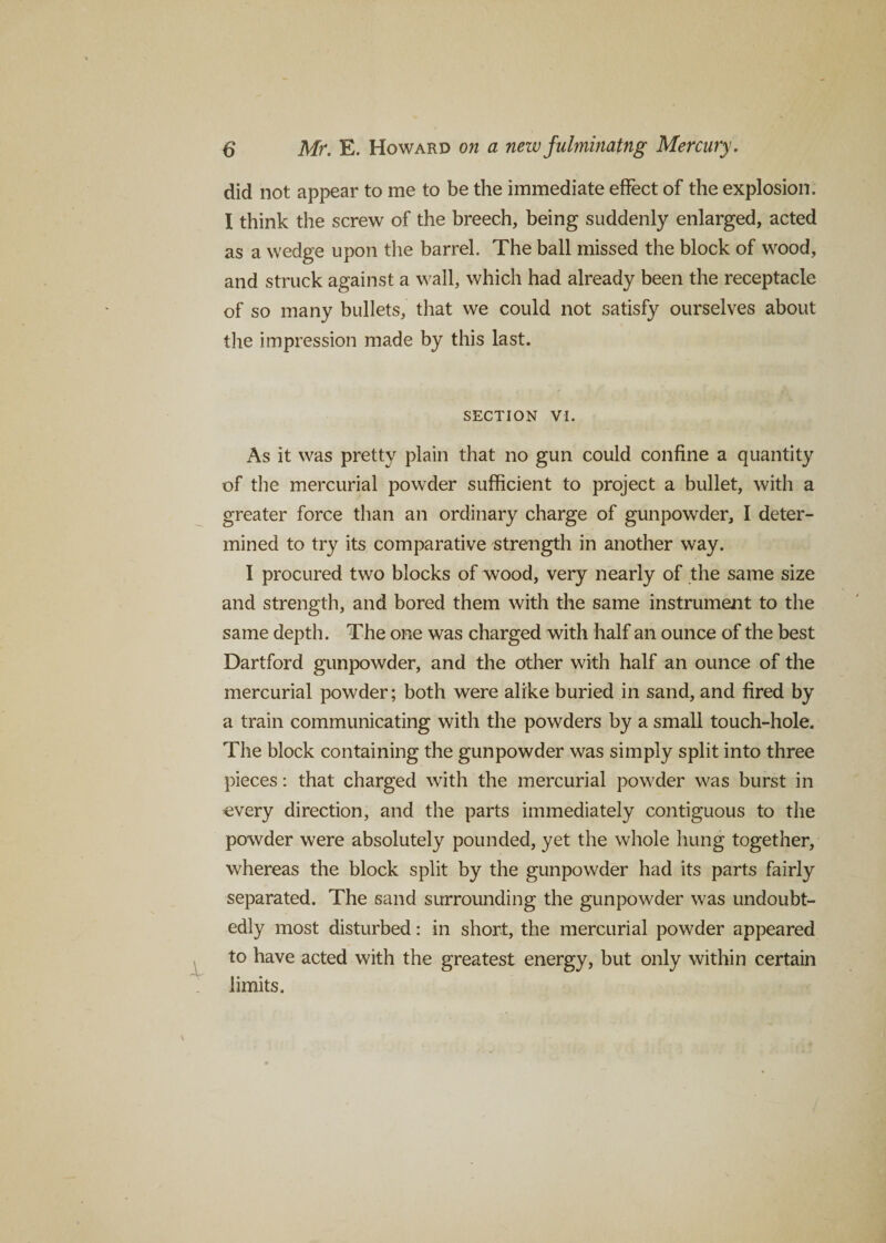 did not appear to me to be the immediate effect of the explosion. I think the screw of the breech, being suddenly enlarged, acted as a wedge upon the barrel. The ball missed the block of wood, and struck against a wall, which had already been the receptacle of so many bullets, that we could not satisfy ourselves about the impression made by this last. SECTION VI. As it was pretty plain that no gun could confine a quantity of the mercurial powder sufficient to project a bullet, with a greater force than an ordinary charge of gunpowder, I deter¬ mined to try its comparative strength in another way. I procured two blocks of wood, very nearly of the same size and strength, and bored them with the same instrument to the same depth. The one was charged with half an ounce of the best Dartford gunpowder, and the other with half an ounce of the mercurial powder; both were alike buried in sand, and fired by a train communicating with the powders by a small touch-hole. The block containing the gunpowder was simply split into three pieces: that charged with the mercurial powder was burst in every direction, and the parts immediately contiguous to the powder were absolutely pounded, yet the whole hung together, whereas the block split by the gunpowder had its parts fairly separated. The sand surrounding the gunpowder was undoubt¬ edly most disturbed: in short, the mercurial powder appeared to have acted with the greatest energy, but only within certain limits.