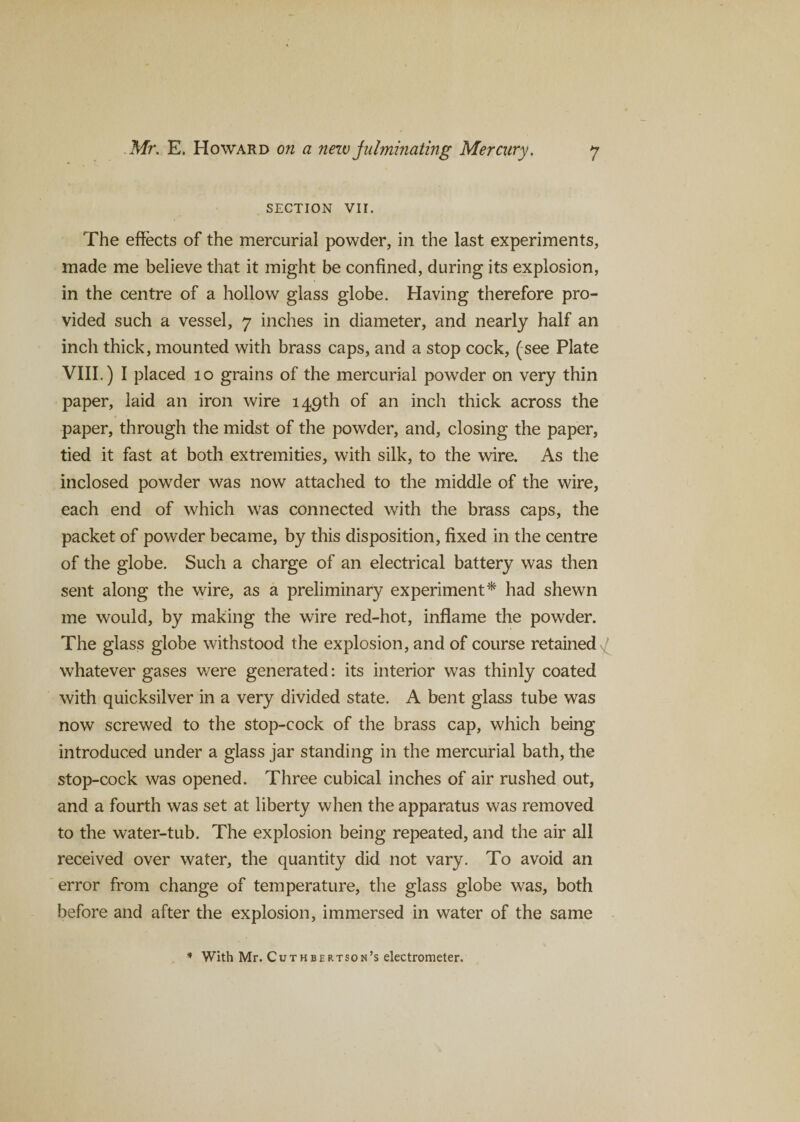 SECTION VII. The effects of the mercurial powder, in the last experiments, made me believe that it might be confined, during its explosion, in the centre of a hollow glass globe. Having therefore pro¬ vided such a vessel, 7 inches in diameter, and nearly half an inch thick, mounted with brass caps, and a stop cock, (see Plate VIII.) I placed 10 grains of the mercurial powder on very thin paper, laid an iron wire 149th of an inch thick across the paper, through the midst of the powder, and, closing the paper, tied it fast at both extremities, with silk, to the wire. As the inclosed powder was now attached to the middle of the wire, each end of which was connected with the brass caps, the packet of powder became, by this disposition, fixed in the centre of the globe. Such a charge of an electrical battery was then sent along the wire, as a preliminary experiment* had shewn me would, by making the wire red-hot, inflame the powder. The glass globe withstood the explosion, and of course retained whatever gases were generated: its interior was thinly coated with quicksilver in a very divided state. A bent glass tube was now screwed to the stop-cock of the brass cap, which being introduced under a glass jar standing in the mercurial bath, the stop-cock was opened. Three cubical inches of air rushed out, and a fourth was set at liberty when the apparatus was removed to the water-tub. The explosion being repeated, and the air all received over water, the quantity did not vary. To avoid an error from change of temperature, the glass globe was, both before and after the explosion, immersed in water of the same * With Mr. Cuthbertson’s electrometer.