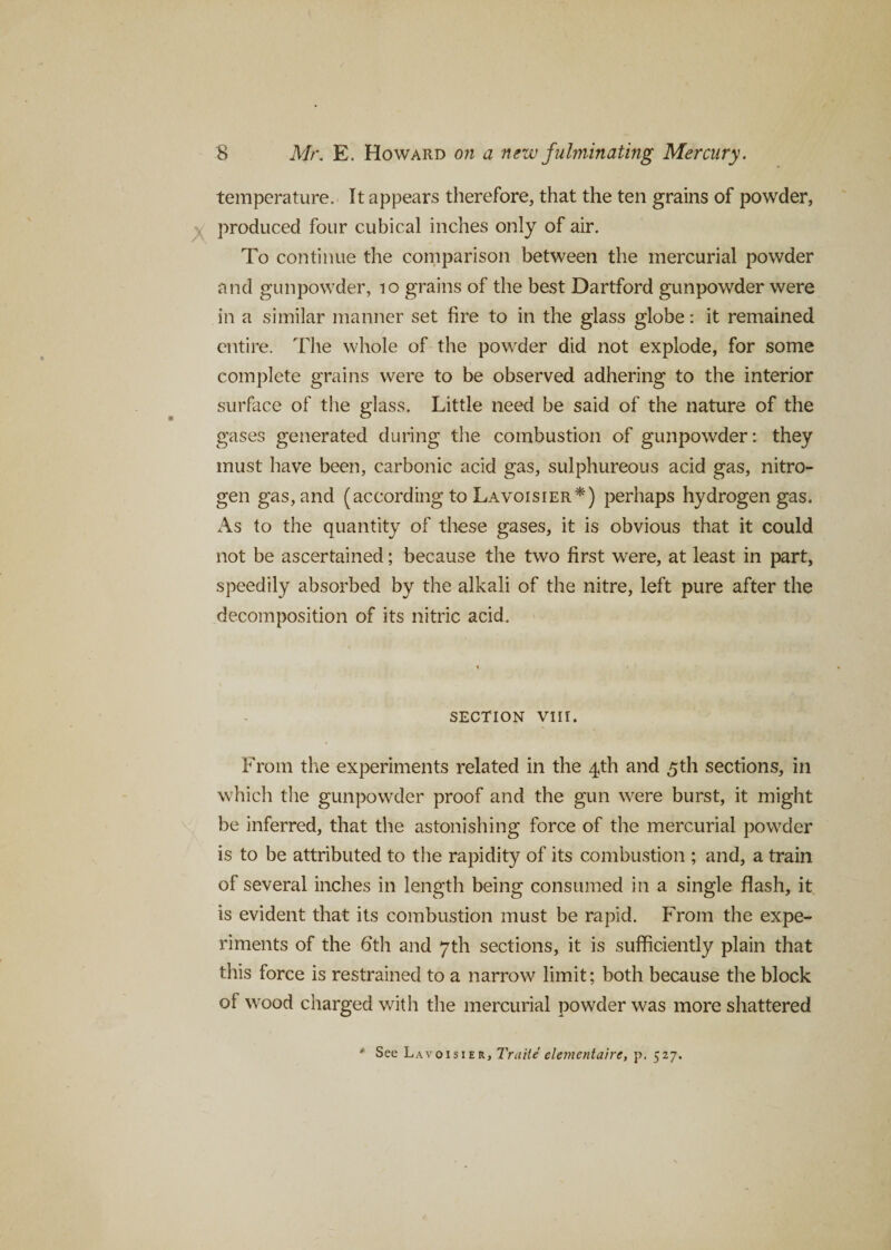 temperature. It appears therefore, that the ten grains of powder, produced four cubical inches only of air. To continue the comparison between the mercurial powder and gunpowder, 10 grains of the best Dartford gunpowder were in a similar manner set fire to in the glass globe: it remained entire. The whole of the powder did not explode, for some complete grains were to be observed adhering to the interior surface of the glass. Little need be said of the nature of the gases generated during the combustion of gunpowder: they must have been, carbonic acid gas, sulphureous acid gas, nitro¬ gen gas, and (according to Lavoisier*) perhaps hydrogen gas. As to the quantity of these gases, it is obvious that it could not be ascertained; because the two first were, at least in part, speedily absorbed by the alkali of the nitre, left pure after the decomposition of its nitric acid. SECTION VIII. From the experiments related in the 4th and 5th sections, in which the gunpowder proof and the gun were burst, it might be inferred, that the astonishing force of the mercurial powder is to be attributed to the rapidity of its combustion ; and, a train of several inches in length being consumed in a single flash, it is evident that its combustion must be rapid. From the expe¬ riments of the 6'th and 7th sections, it is sufficiently plain that this force is restrained to a narrow limit; both because the block of wood charged with the mercurial powder was more shattered * See Lavoisier, Traiti elementaire, p. 527.