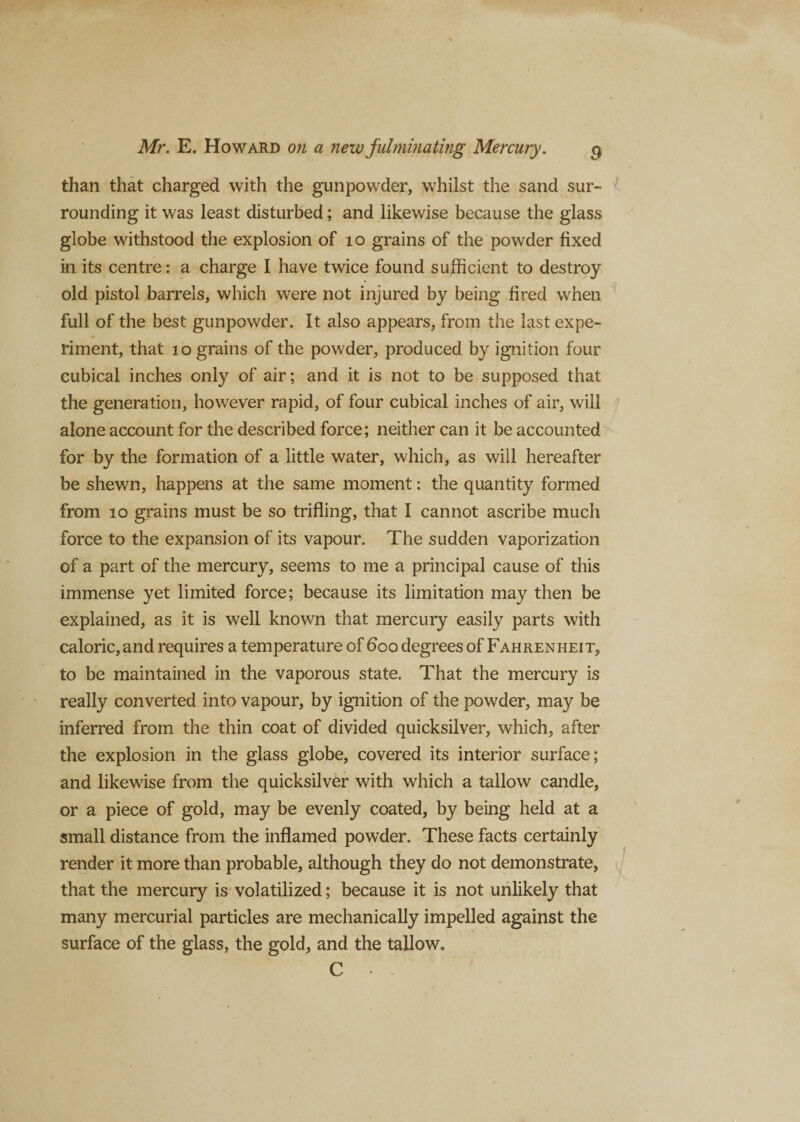 than that charged with the gunpowder, whilst the sand sur¬ rounding it was least disturbed; and likewise because the glass globe withstood the explosion of 10 grains of the powder fixed in its centre: a charge I have twice found sufficient to destroy old pistol barrels, which were not injured by being fired when full of the best gunpowder. It also appears, from the last expe¬ riment, that 10 grains of the powder, produced by ignition four cubical inches only of air; and it is not to be supposed that the generation, however rapid, of four cubical inches of air, will alone account for the described force; neither can it be accounted for by the formation of a little water, which, as will hereafter be shewn, happens at the same moment: the quantity formed from 10 grains must be so trifling, that I cannot ascribe much force to the expansion of its vapour. The sudden vaporization of a part of the mercury, seems to me a principal cause of this immense yet limited force; because its limitation may then be explained, as it is well known that mercury easily parts with caloric, and requires a temperature of 600 degrees of Fahrenheit, to be maintained in the vaporous state. That the mercury is really converted into vapour, by ignition of the powder, may be inferred from the thin coat of divided quicksilver, which, after the explosion in the glass globe, covered its interior surface; and likewise from the quicksilver with which a tallow candle, or a piece of gold, may be evenly coated, by being held at a small distance from the inflamed powder. These facts certainly render it more than probable, although they do not demonstrate, that the mercury is volatilized; because it is not unlikely that many mercurial particles are mechanically impelled against the surface of the glass, the gold, and the tallow. C