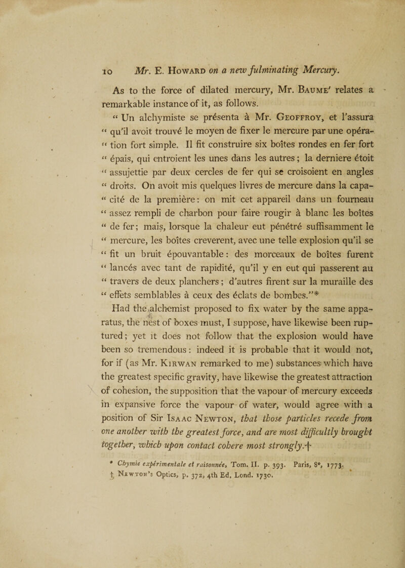 As to the force of dilated mercury, Mr. Baume' relates a remarkable instance of it, as follows. “ Un alchymiste se pr^senta a Mr. Geoffroy, et Tassura « qu’il avoit trouv£ le moyen de fixer le mercure par une opera- “ tion fort simple. II fit construire six boites rondes en fer fort “ 6pais, qui entroient les unes dans les autres; la derniere £toit “ assujettie par deux cercles de fer qui se croisoient en angles “ droits. On avoit mis quelques livres de mercure dans la capa- “ cit£ de la premiere: on mit cet appareil dans un fourneau “ assez rempli de cbarbon pour faire rougir a blanc les boites “ de fer; mais, lorsque la chaleur eut penetr£ suffisamment le “ mercure, les boites creverent, avec une telle explosion qu’il se “fit un bruit epouvantable: des morceaux de boites furent “ lances avec tant de rapidite, qu’il y en eut qui passerent au “ travers de deux planchers; d’autres firent sur la muraille des “ effets semblables a ceux des Eclats de bombes.”* Had the alchemist proposed to fix water by the same appa- ratus, the nest of boxes must, I suppose, have likewise been rup¬ tured; yet it does not follow that the explosion would have ■ been so tremendous: indeed it is probable that it would not, for if (as Mr. Kirwan remarked to me) substances which have the greatest specific gravity, have likewise the greatest attraction of cohesion, the supposition that the vapour of mercury exceeds in expansive force the vapour of water, would agree with a position of Sir Isaac Newton, that those particles recede from one another with the greatest force, and are most difficultly brought together, which upon contact cohere most strongly, f * Cbymie experimentale et raisonne'e, Tom. II. p. 393. Paris, 8°, 1773. % Njsw.ton’s Optics, p. 372, 4th Ed. Lond. *730.