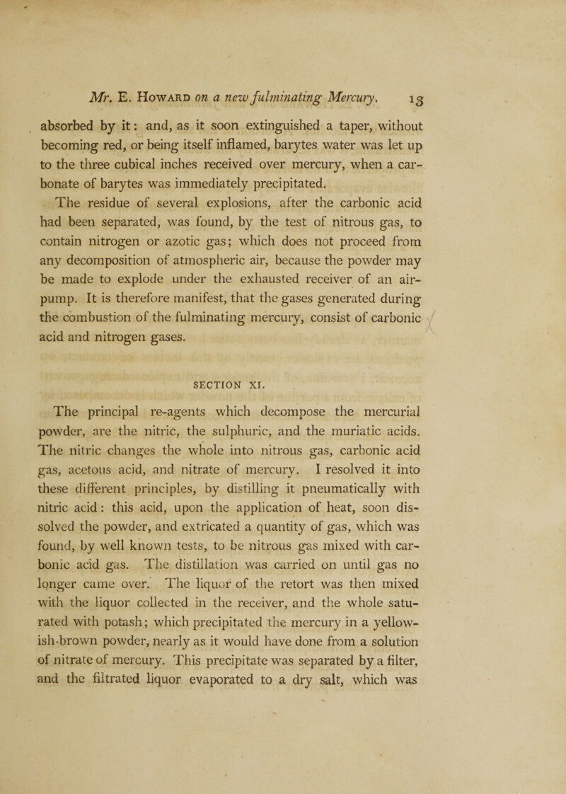 absorbed by it: and, as it soon extinguished a taper, without becoming red, or being itself inflamed, barytes water was let up to the three cubical inches received over mercury, when a car¬ bonate of barytes was immediately precipitated. The residue of several explosions, after the carbonic acid had been separated, was found, by the test of nitrous gas, to contain nitrogen or azotic gas; which does not proceed from any decomposition of atmospheric air, because the powder may be made to explode under the exhausted receiver of an air- pump. It is therefore manifest, that the gases generated during the combustion of the fulminating mercury, consist of carbonic acid and nitrogen gases. SECTION XI. The principal re-agents which decompose the mercurial powrder, are the nitric, the sulphuric, and the muriatic acids.. The nitric changes the whole into nitrous gas, carbonic acid gas, acetous acid, and nitrate of mercury. I resolved it into these different principles, by distilling it pneumatically with nitric acid: this acid, upon the application of heat, soon dis¬ solved the powder, and extricated a quantity of gas, which was found, by well known tests, to be nitrous gas mixed with car¬ bonic acid gas. The distillation was carried on until gas no longer came over. The liquor of the retort was then mixed with the liquor collected in the receiver, and the whole satu¬ rated with potash; which precipitated the mercury in a yellow¬ ish-brown powder, nearly as it would have done from a solution of nitrate of mercury. This precipitate was separated by a filter, and the filtrated liquor evaporated to a dry salt, which was