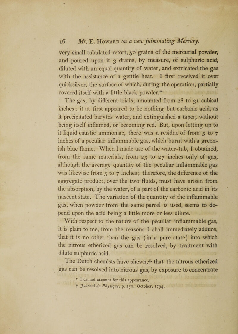 very small tubulated retort, 50 grains of the mercurial powder, and poured upon it 3 drams, by measure, of sulphuric acid, diluted with an equal quantity of water, and extricated the gas with the assistance of a gentle heat. I first received it over quicksilver, the surface of which, during the operation, partially covered itself with a little black powder.* The gas, by different trials, amounted from 28 to 31 cubical inches; it at first appeared to be nothing but carbonic acid, as it precipitated barytes water, and extinguished a taper, without being itself inflamed, or becoming red. But, upon letting up to it liquid caustic ammoniac, there was a residue of from 5 to 7 inches of a peculiar inflammable gas, which burnt with a green¬ ish blue flame. When I made use of the water-tub, I obtained, from the same materials, from 25 to 27 inches only of gas, although the average quantity of the peculiar inflammable gas was likewise from 5 to 7 inches; therefore, the difference of the aggregate product, over the two fluids, must have arisen from the absorption, by the water, of a part of the carbonic acid in its nascent state. The variation of the quantity of the inflammable gas, when powder from the same parcel is used, seems to de¬ pend upon the acid being a little more or less dilute. With respect to the nature of the peculiar inflammable gas, it is plain to me, from the reasons I shall immediately adduce, that it is no other than the gas (in a pure state) into which the nitrous etherized gas can be resolved, by treatment with dilute sulphuric acid. The Dutch chemists have shewn,-f that the nitrous etherized gas can be resolved into nitrous gas, by exposure to concentrate * I cannot account for this appearance, f Journal de Physique, p. 250, October, 1794.