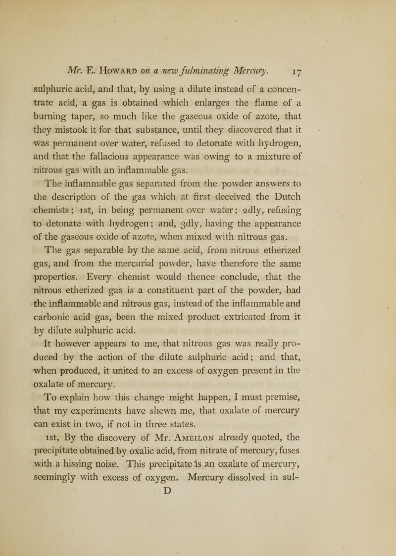 sulphuric acid, and that, by using a dilute instead of a concen¬ trate acid, a gas is obtained which enlarges the flame of a burning taper, so much like the gaseous oxide of azote, that they mistook it for that substance, until they discovered that it was permanent over water, refused to detonate with hydrogen, and that the fallacious appearance was owing to a mixture of nitrous gas with an inflammable gas. The inflammable gas separated from the powder answers to the description of the gas which at first deceived the Dutch chemists; 1st, in being permanent over water; sdly, refusing to detonate with hydrogen; and, 3dly, having the appearance of the gaseous oxide of azote, when mixed with nitrous gas. The gas separable by the same acid, from nitrous etherized gas, and from the mercurial powder, have therefore the same properties. Every chemist would thence conclude, that the nitrous etherized gas is a constituent part of the powder, had the inflammable and nitrous gas, instead of the inflammable and carbonic acid gas, been the mixed product extricated from it by dilute sulphuric acid. It however appears to me, that nitrous gas was really pro¬ duced by the action of the dilute sulphuric acid; and that, when produced, it united to an excess of oxygen present in the oxalate of mercury. To explain how this change might happen, I must premise, that my experiments have shewn me, that oxalate of mercury can exist in two, if not in three states. 1st, By the discovery of Mr. Ameilon already quoted, the precipitate obtained by oxalic acid, from nitrate of mercury, fuses with a hissing noise. This precipitate is an oxalate of mercury, .seemingly with excess of oxygen. Mercury dissolved in sul- D