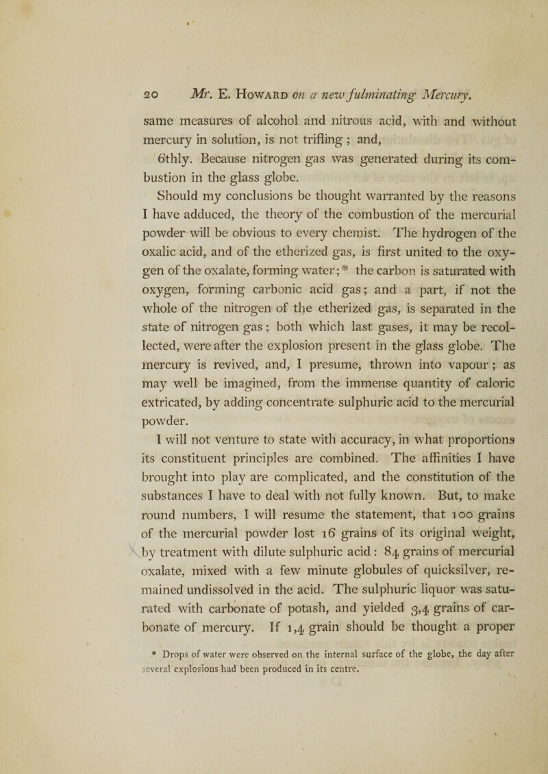 same measures of alcohol and nitrous acid, with and without mercury in solution, is not trifling ; and, 6‘thly. Because nitrogen gas was generated during its com¬ bustion in the glass globe. Should my conclusions be thought warranted by the reasons I have adduced, the theory of the combustion of the mercurial powder will be obvious to every chemist. The hydrogen of the oxalic acid, and of the etherized gas, is first united to the oxy¬ gen of the oxalate, forming water ;* the carbon is saturated with oxygen, forming carbonic acid gas; and a part, if not the whole of the nitrogen of the etherized gas, is separated in the state of nitrogen gas ; both which last gases, it may be recol¬ lected, were after the explosion present in the glass globe. The mercury is revived, and, I presume, thrown into vapour ; as may well be imagined, from the immense quantity of caloric extricated, by adding concentrate sulphuric acid to the mercurial powder. I will not venture to state with accuracy, in what proportions its constituent principles are combined. The affinities I have brought into play are complicated, and the constitution of the substances I have to deal with not fully known. But, to make round numbers, I will resume the statement, that 100 grains of the mercurial powder lost 16 grains of its original weight, by treatment with dilute sulphuric acid : 84 grains of mercurial oxalate, mixed with a few minute globules of quicksilver, re¬ mained undissolved in the acid. The sulphuric liquor was satu¬ rated with carbonate of potash, and yielded 3,4 grains of car¬ bonate of mercury. If 1,4 grain should be thought a proper * Drops of water were observed on the internal surface of the globe, the day after several explosions had been produced in its centre.