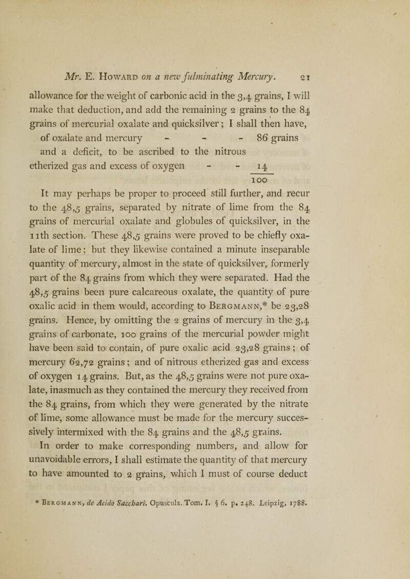 allowance for the weight of carbonic acid in the 3,4 grains, I will make that deduction, and add the remaining 2 grains to the 84 \ grains of mercurial oxalate and quicksilver; I shall then have, of oxalate and mercury - - 86 grains and a deficit, to be ascribed to the nitrous etherized gas and excess of oxygen - - 14 100 It may perhaps be proper to proceed still further, and recur to the 48,5 grains, separated by nitrate of lime from the 84 grains of mercurial oxalate and globules of quicksilver, in the 11th section. These 48,5 grains were proved to be chiefly oxa¬ late of lime; but they likewise contained a minute inseparable quantity of mercury, almost in the state of quicksilver, formerly part of the 84 grains from which they were separated. Had the 48,5 grains been pure calcareous oxalate, the quantity of pure oxalic acid in them would, according to Bergmann,* be 23,28 grains. Hence, by omitting the 2 grains of mercury in the 3,4 grains of carbonate, 100 grains of the mercurial powder might have been said to contain, of pure oxalic acid 23,28 grains ; of mercury 62,72 grains ; and of nitrous etherized gas and excess of oxygen 14 grains. But, as the 48,5 grains were not pure oxa¬ late, inasmuch as they contained the mercury they received from the 84 grains, from which they were generated by the nitrate of lime, some allowance must be made for the mercury succes¬ sively intermixed with the 84 grains and the 48,5 grains. In order to make corresponding numbers, and allow for unavoidable errors, I shall estimate the quantity of that mercury to have amounted to 2 grains, which I must of course deduct * Bergmann,^ Acido Saccbari. Opuscula. Tom. I. § 6. p. 248. Leipzig, 1788.