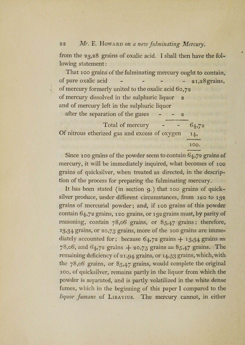 from the 23,28 grains of oxalic acid. I shall then have the fol¬ lowing statement: That 100 grains of the fulminating mercury ought to contain, of pure oxalic acid - 21,28 grains, of mercury formerly united to the oxalic acid 60,72 of mercury dissolved in the sulphuric liquor 2 and of mercury left in the sulphuric liquor after the separation of the gases - - 2 Total of mercury - - 64,72 Of nitrous etherized gas and excess of oxygen 14, 100. Since 100 grains of the powder seem to contain 64,72 grains of mercury, it will be immediately inquired, what becomes of 100 grains of quicksilver, when treated as directed, in the descrip¬ tion of the process for preparing the fulminating mercury. It has been stated (in section 9.) that 100 grains of quick¬ silver produce, under different circumstances, from 120 to 132 grains of mercurial powder; and, if ico grains of this powder contain 64,72 grains, 120 grains, or 132 grains must, by parity of reasoning, contain 78,06 grains, or 85,47 grains; therefore, 13,34 grains, or 20,75 grains, more of the 100 grains are imme¬ diately accounted for; because 64,72 grains -f 13,34 grains = 78,06, and 64,72 grains -f 20,75 grains = 85,47 grains. The remaining deficiency of 21,94 grains, or 14,53 grains, which, with the 78,06 grains, or 85,47 grains, would complete the original 100, of quicksilver, remains partly in the liquor from which the powder is separated, and is partly volatilized in the white dense fumes, which in the beginning of this paper I compared to the liquor fumans of Libavius. The mercury cannot, in either