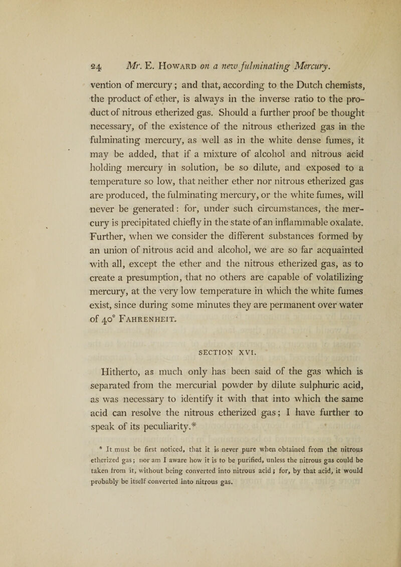 vention of mercury; and that, according to the Dutch chemists, the product of ether, is always in the inverse ratio to the pro¬ duct of nitrous etherized gas. Should a further proof be thought necessary, of the existence of the nitrous etherized gas in the fulminating mercury, as well as in the white dense fumes, it may be added, that if a mixture of alcohol and nitrous acid holding mercury in solution, be so dilute, and exposed to a temperature so low, that neither ether nor nitrous etherized gas are produced, the fulminating mercury, or the white fumes, will never be generated: for, under such circumstances, the mer¬ cury is precipitated chiefly in the state of an inflammable oxalate. Further, when we consider the different substances formed by an union of nitrous acid and alcohol, we are so far acquainted with all, except the ether and the nitrous etherized gas, as to create a presumption, that no others are capable of volatilizing mercury, at the very low temperature in which the white fumes exist, since during some minutes they are permanent over water of 40° Fahrenheit. section xvi. Hitherto, as much only has been said of the gas which is separated from the mercurial powder by dilute sulphuric acid, as was necessary to identify it with that into which the same acid can resolve the nitrous etherized gas; I have further to speak of its peculiarity.* * It must be first noticed, that it is never pure when obtained from the nitrous etherized gas; nor am I aware how it is to be purified, unless the nitrous gas could be taken from it, without being converted into nitrous acid; for, by that acid, it would probably be itself converted into nitrous gas.