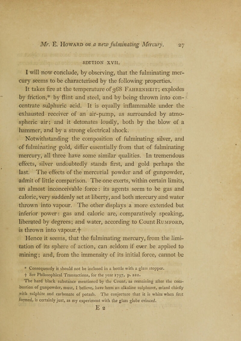 SECTION XVII. I will now conclude, by observing, that the fulminating mer¬ cury seems to be characterised by the following properties. It takes fire at the temperature of 368 Fahrenheit; explodes by friction,* by flint and steel, and by being thrown into con¬ centrate sulphuric acid. It is equally inflammable under the exhausted receiver of an air-pump, as surrounded by atmo¬ spheric air; and it detonates loudly, both by the blow of a hammer, and by a strong electrical shock. Notwithstanding the composition of fulminating silver, and of fulminating gold, differ essentially from that of fulminating mercury, all three have some similar qualities. I11 tremendous effects, silver undoubtedly stands first, and gold perhaps the last. The effects of the mercurial powder and of gunpowder, admit of little comparison. The one exerts, within certain limits, an almost inconceivable force: its agents seem to be gas and caloric, very suddenly set at liberty, and both mercury and water thrown into vapour. The other displays a more extended but inferior power: gas and caloric are, comparatively speaking, liberated by degrees; and water, according to Count Rumford, is thrown into vapour. Hence it seems, that the fulminating mercury, from the limi¬ tation of its sphere of action, can seldom if ever be applied to mining; and, from the immensity of its initial force, cannot be * Consequently it should not be inclosed in a bottle with a glass stopper. t See Philosophical Transactions, for the year 1797, p.222. The hard black substance mentioned by the Count, as remaining after the com¬ bustion of gunpowder, must, I believe, have been an alkaline sulphuret, mixed chiefly .with sulphite and carbonate of potash. The conjecture that it is white when first formed, is certainly just, as my experiment with the glass globe evinced. E 2