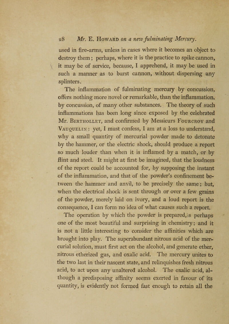 used in fire-arms, unless in cases where it becomes an object to destroy them; perhaps, where it is the practice to spike cannon, it may be of service, because, I apprehend, it may be used in such a manner as to burst cannon, without dispersing any splinters. The inflammation of fulminating mercury by concussion, offers nothing more novel or remarkable, than the inflammation, by concussion, of many other substances. The theory of such inflammations has been long since exposed by the celebrated Mr. Berthollet, and confirmed by Messieurs Fourcroy and Vauquelin : yet, I must confess, I am at a loss to understand, why a small quantity of mercurial powder made to detonate by the hammer, or the electric shock, should produce a report so much louder than when it is inflamed by a match, or by flint and steel. It might at first be imagined, that the loudness of the report could be accounted for, by supposing the instant of the inflammation, and that of the powder’s confinement be¬ tween the hammer and anvil, to be precisely the same; but, when the electrical shock is sent through or over a few grains of the powder, merely laid on ivory, and a loud report is the consequence, I can form no idea of what causes such a report. The operation by which the powder is prepared, s perhaps one of the most beautiful and surprising in chemistry; and it is not a little interesting to consider the affinities which are brought into play. The superabundant nitrous acid of the mer¬ curial solution, must first act on the alcohol, and generate ether, nitrous etherized gas, and oxalic acid. The mercury unites to the two last in their nascent state, and relinquishes fresh nitrous acid, to act upon any unaltered alcohol. The oxalic acid, al¬ though a predisposing affinity seems exerted in favour of its quantity, is evidently not formed fast enough to retain all the