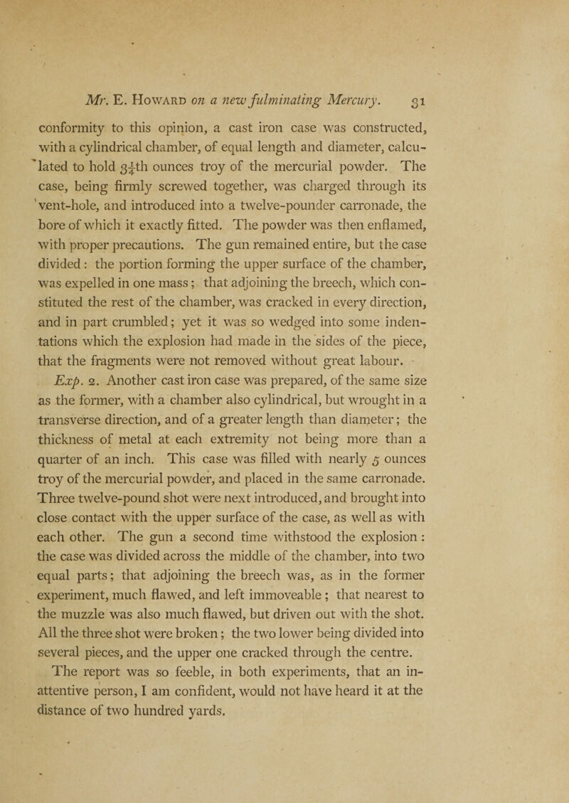 conformity to this opinion, a cast iron case was constructed, with a cylindrical chamber, of equal length and diameter, calcu¬ lated to hold 3^th ounces troy of the mercurial powder. The case, being firmly screwed together, was charged through its 1 vent-hole, and introduced into a twelve-pounder carronade, the bore of which it exactly fitted. The powder was then enflamed, with proper precautions. The gun remained entire, but the case divided : the portion forming the upper surface of the chamber, was expelled in one mass; that adjoining the breech, which con¬ stituted the rest of the chamber, was cracked in every direction, and in part crumbled; yet it was so wedged into some inden¬ tations which the explosion had made in the sides of the piece, that the fragments were not removed without great labour. Exp. 2, Another cast iron case was prepared, of the same size as the former, with a chamber also cylindrical, but wrought in a transverse direction, and of a greater length than diameter; the thickness of metal at each extremity not being more than a quarter of an inch. This case was filled with nearly 5 ounces troy of the mercurial powder, and placed in the same carronade. Three twelve-pound shot were next introduced, and brought into close contact with the upper surface of the case, as well as with each other. The gun a second time withstood the explosion : the case was divided across the middle of the chamber, into two equal parts; that adjoining the breech was, as in the former experiment, much flawed, and left immoveable ; that nearest to the muzzle was also much flawed, but driven out with the shot. All the three shot were broken; the two lower being divided into several pieces, and the upper one cracked through the centre. The report was so feeble, in both experiments, that an in¬ attentive person, I am confident, would not have heard it at the distance of two hundred yards.