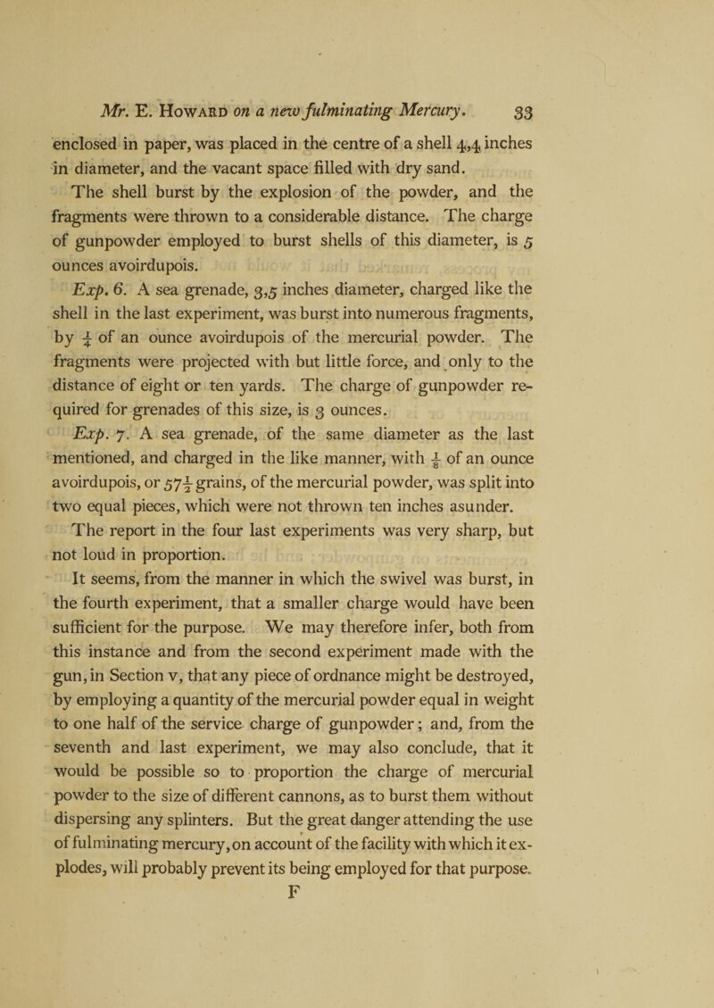 enclosed in paper, was placed in the centre of a shell 4,4 inches in diameter, and the vacant space filled with dry sand. The shell burst by the explosion of the powder, and the fragments were thrown to a considerable distance. The charge of gunpowder employed to burst shells of this diameter, is 5 ounces avoirdupois. Exp. 6. A sea grenade, 3,5 inches diameter, charged like the shell in the last experiment, was burst into numerous fragments, by ^ of an ounce avoirdupois of the mercurial powder. The fragments were projected with but little force, and only to the distance of eight or ten yards. The charge of gunpowder re¬ quired for grenades of this size, is 3 ounces. Exp. 7. A sea grenade, of the same diameter as the last mentioned, and charged in the like manner, with ± of an ounce avoirdupois, or 57^ grains, of the mercurial powder, was split into two equal pieces, which were not thrown ten inches asunder. The report in the four last experiments was very sharp, but not loud in proportion. It seems, from the manner in which the swivel was burst, in the fourth experiment, that a smaller charge would have been sufficient for the purpose. We may therefore infer, both from this instance and from the second experiment made with the gun, in Section v, that any piece of ordnance might be destroyed, by employing a quantity of the mercurial powder equal in weight to one half of the service charge of gunpowder; and, from the seventh and last experiment, we may also conclude, that it would be possible so to proportion the charge of mercurial powder to the size of different cannons, as to burst them without dispersing any splinters. But the great danger attending the use of fulminating mercury, on account of the facility with which it ex¬ plodes, will probably prevent its being employed for that purpose. F