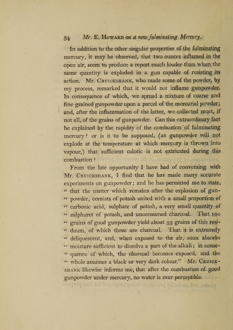 In addition to the other singular properties of the fulminating mercury, it may be observed, that two ounces inflamed in the open air, seem to produce a report much louder than when the same quantity is exploded in a gun capable of resisting its action. Mr. Cruickshank, who made some of the powder, by my process, remarked that it would not inflame gunpowder. In consequence of which, we spread a mixture of coarse and fine grained gunpowder upon a parcel of the mercurial powder; and, after the inflammation of the latter, we collected most, if not all, of the grains of gunpowder. Can this extraordinary fact be explained by the rapidity of the combustion *of fulminating mercury ? or is it to be supposed, (as gunpowder will not explode at the temperature at which mercury is thrown into vapour,) that sufficient caloric is not extricated during this combustion ? From the late opportunity I have had of conversing with Mr. Cruickshank, I find that he has made many accurate experiments on gunpowder; and he has permitted me to state, “ that the matter which remains after the explosion of gun- “ powder, consists of potash united with a small proportion of “ carbonic acid, sulphate of potash, a very small quantity of « sulphuret of potash, and unconsumed charcoal. That too “ grains of good gunpowder yield about 53 grains of this resi- “ duum, of which three are charcoal. That it is extremely “ deliquescent, and, when exposed to the air, soon absorbs “ moisture sufficient to dissolve a part of the alkali; in conse- fc quence of which, the charcoal becomes exposed, and the “ whole assumes a black or very dark colour.” Mr. Cruick¬ shank likewise informs me, that after the combustion of good gunpowder under mercury, no water is ever perceptible.