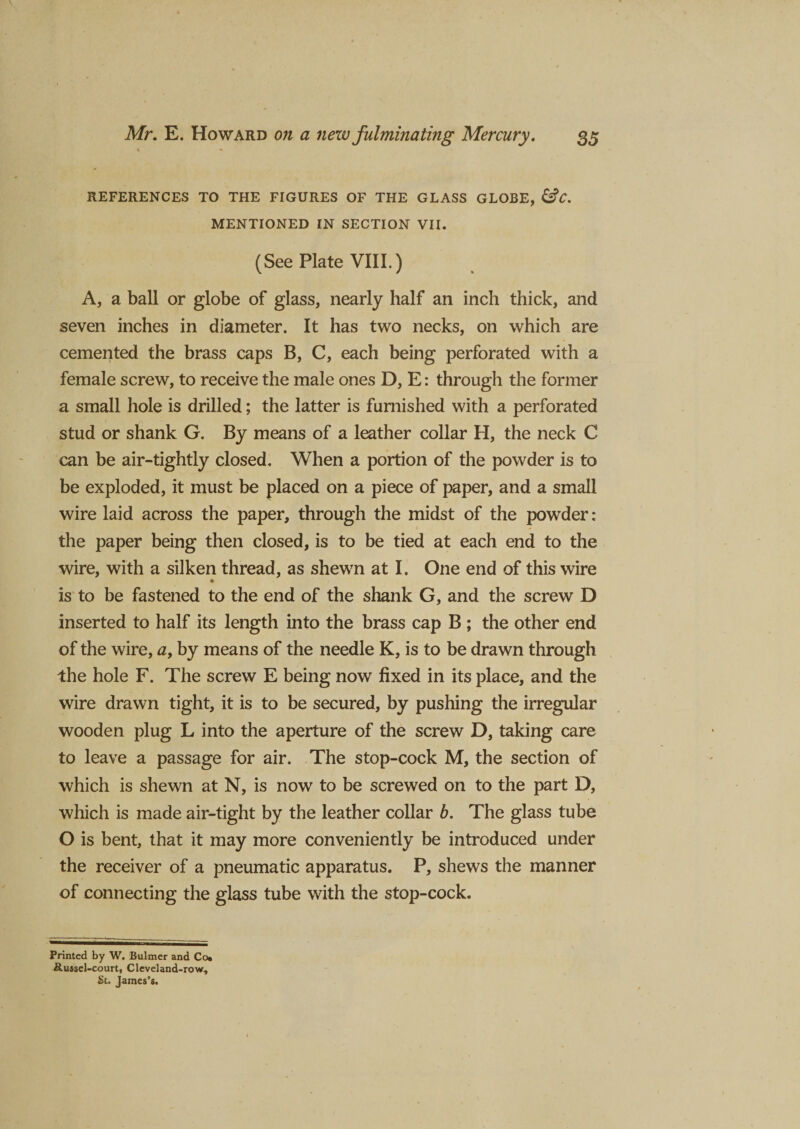 REFERENCES TO THE FIGURES OF THE GLASS GLOBE, &amp;C. MENTIONED IN SECTION VII. (See Plate VIII.) A, a ball or globe of glass, nearly half an inch thick, and seven inches in diameter. It has two necks, on which are cemented the brass caps B, C, each being perforated with a female screw, to receive the male ones D, E: through the former a small hole is drilled; the latter is furnished with a perforated stud or shank G. By means of a leather collar H, the neck C can be air-tightly closed. When a portion of the powder is to be exploded, it must be placed on a piece of paper, and a small wire laid across the paper, through the midst of the powder: the paper being then closed, is to be tied at each end to the wire, with a silken thread, as shewn at I. One end of this wire is to be fastened to the end of the shank G, and the screw D inserted to half its length into the brass cap B ; the other end of the wire, a, by means of the needle K, is to be drawn through the hole F. The screw E being now fixed in its place, and the wire drawn tight, it is to be secured, by pushing the irregular wooden plug L into the aperture of the screw D, taking care to leave a passage for air. The stop-cock M, the section of which is shewn at N, is now to be screwed on to the part D, which is made air-tight by the leather collar b. The glass tube O is bent, that it may more conveniently be introduced under the receiver of a pneumatic apparatus. P, shews the manner of connecting the glass tube with the stop-cock. Printed by W. Bulmer and Co* &amp;ussel-court, Cleveland-row, St. James’s.