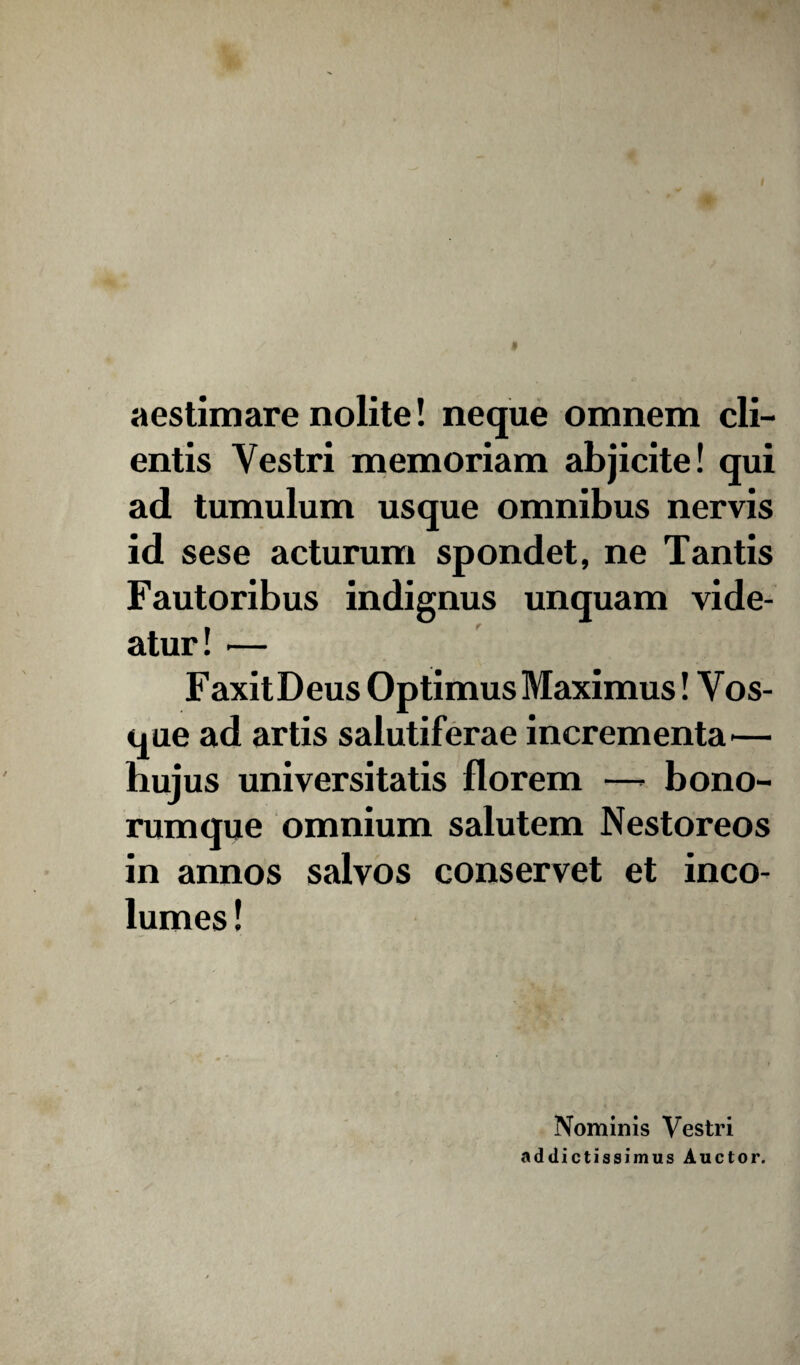 * aestimare nolite! neque omnem cli¬ entis Vestri memoriam abjicite! qui ad tumulum usque omnibus nervis id sese acturum spondet, ne Tantis Fautoribus indignus unquam vide¬ atur! — FaxitDeus Optimus Maximus! Vos- que ad artis salutiferae incrementa— hujus universitatis florem —- bono¬ rumque omnium salutem Nestoreos in annos salvos conservet et inco¬ lumes ! Nominis Vestri addictissimus Auctor.