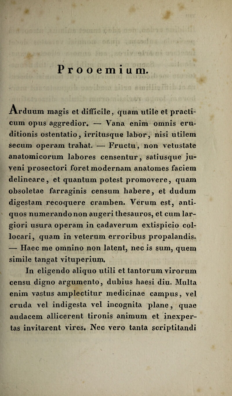 Prooemium. Arduum magis et difficile, quam utile et practi- cum opus aggredior* — Vana enim omnis eru¬ ditionis ostentatio, irritusque labor, nisi utilem secum operam trahat. — Fructu, non vetustate anatomicorum labores censentur, satiusque ju¬ veni prosectori foret modernam anatomes faciem delineare, et quantum potest promovere, quam obsoletae farraginis censum habere, et dudum digestam recoquere cramben. Verum est, anti¬ quos numerando non augeri thesauros, et cum lar¬ giori usura operam in cadaverum extispicio col¬ locari, quam in veterum erroribus propalandis. — Haec me omnino non latent, nec is sum, quem simile tangat vituperium. In eligendo aliquo utili et tantorum virorum censu digno argumento, dubius haesi diu. Multa enim vastus amplectitur medicinae campus, vel cruda vel indigesta vel incognita plane, quae audacem allicerent tironis animum et inexper¬ tas invitarent vires* Nec vero tanta scriptitandi