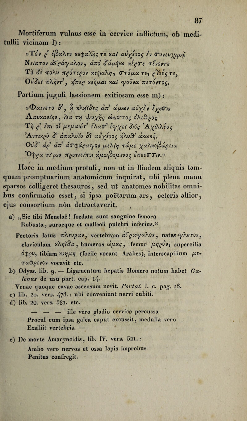 Mortiferum vulnus esse in cervice inflictum., ob medi¬ tullii vicinam 1): »Tov g sflaXev xstpaXijg ts xai au^svog sv (Tu Nsicatov dfgdyaXov, dno <d'dfj.tyoo x£g(Te tsvovts Ta <5V no\v ngQTS^OV XStpClXi]) (TTOfZCCTS-f £ g T£} Ov&si n\Y]»T , rfneg xvvjfxai xai yovva 'nsTOVTog. Partium juguli laesionem exitiosam esse m): y>(l^aiV£T0 ? yj xXirjT^sg dn cofj.GO^ auy£ v e^aT/v Aavxavfyv, ~Ga tyj '4/UX^ ooxtTrog oX&gog T/] g ent Ot fjr.sfj.aG0T iXaT1 eyX£l' 'A^iKkeug ^Avtix^v ^ dna\o7o <57 av^svog yXuty dxoox/j, OOP d£ an a(T<pccfayov fj.£\/q rdfj£ )^aXxo[d>u^£ix Opgx ti'fjiy ngoTtsinoi dfj.oipo[J-£VOg InssTTiv.o: Haec in medium protuli , non ut in Iliadem aliquis tam¬ quam promptuarium anatomicum inquirat , ubi plena manu sparsos colligeret thesauros, sed ut anatomes nobilitas omni¬ bus confirmatio esset, si ipsa poetarum ars, ceteris altior, ejus consortium non detractaverit* , a) „Sic tibi Menelae! foedata sunt sanguine femora Robusta, suraeque et malleoli pulchri inferius.££ Pectoris latus n\£vpuv;> vertebram aZga.ycchov y nates yXarov^ claviculam xXyt&a., humeros cofjsg, femur fJYj^QV) supercilia o^u, tibiam w/]fJ.Yj (focile vocant Arabes), interscapilium [J£- rafygsvov vocavit etc. b) Odyss. lib. 9. — Ligamentum hepatis Homero notum habet Ga¬ lenus de usu part. cap. l4* Venae quoque cavae ascensum novit. Portal. I. c. pag. 18. c) lib. 20. vers. 47$* : ubi conveniunt nervi cubiti. d) lib. 20. vers. 58i. etc. — — — ille vero gladio cervice percussa Procul cum ipsa galea caput excussit, medulla vero Exsiliit vertebris. — e) De morte Amaryncidis, lib. IV. vers. 521.: Ambo vero nervos et ossa Iapis improbus Penitus confregit. \ /