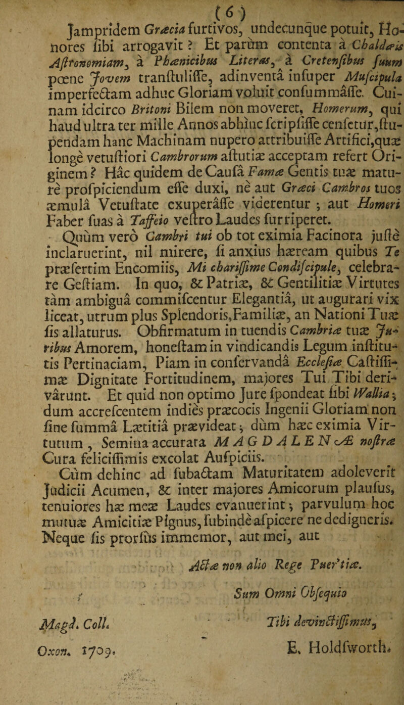 jampridem Gracia furtivos, undecunque potuit, Ho¬ nores libi arrogavit ? Et parum contenta a Chaldaeis Afironemiam^ a Phanicibus Liter as ^ a Cretenfibus fuum pcene Jovem tranftuliffe, adinventa infuper Mufcipula imperfe&am adhuc Gloriam voluit confummaiTe. Cui¬ nam idcirco Britoni Bilem non moveret, Homerum, qui haud ultra ter mille Annos abhinc feripfiffe cenfctur,ftu- pendam hanc Machinam nupero attribuilTe Artifici,qu£ longe vetuftiori Cambrorum aftutia: acceptam refert Ori¬ ginem ? Hac quidem de Caufa Fama Gentis tux matu¬ re profpiciendum effe duxi, ne aut Graci Cambros tuos armula Vetuftate exuperaffc viderentur •, aut Homeri Faber fuas a Taffeio veftro Laudes furriperet. Quum vero Gambti tui ob tot eximia Facinora jufte inclaruerint, nil mirere, fi anxius haeream quibus Te prafertim Encomiis, Mi cbariffme Condifcipule, celebra¬ re Geftiam. In quo, &: Patriae, Gentilitia Virtutes tam ambigua commifcentur Elegantia, ut augurari vix liceat, utrum plus Splendoris,Familia, an Nationi Tuae fis allaturus. Obfirmatum in tuendis Cambria tuae Ju* ribus Amorem, honeftamin vindicandis Legum inftitu- tis Pertinaciam, Piam in confervanda Ecclefue Caftiffi- tnx Dignitate Fortitudinem, maiores Tui Tibi deri-* varunt. Et quid non optimo Jure fpondeat fibi WaUia \ dum accrefcentem indies praecocis Ingenii Gloriam non fine fumma Laetitia praevideat * dum haec eximia Vir¬ tutum , Seminaaccurara MAGDALENnoflra Cura felicifiimis excolat Aufpiciis. Cum dehinc ad fuba&am Maturitatem adoleverit judicii Acumen, &: inter majores Amicorum plautos* tenuiores ha: mes Laudes evanuerint •, parvulum hoc mutua: Amicitia: Pignus, fubindeafpicere ne dedigtieris. Neque fis prorfus immemor, aut mei, aut Magi. ColL OxQ?3+ IJOj» ASla non alio Rege FuePtia. Sum Omni Objequio Tibi deviafiHffimttfy E» Holdfworth*