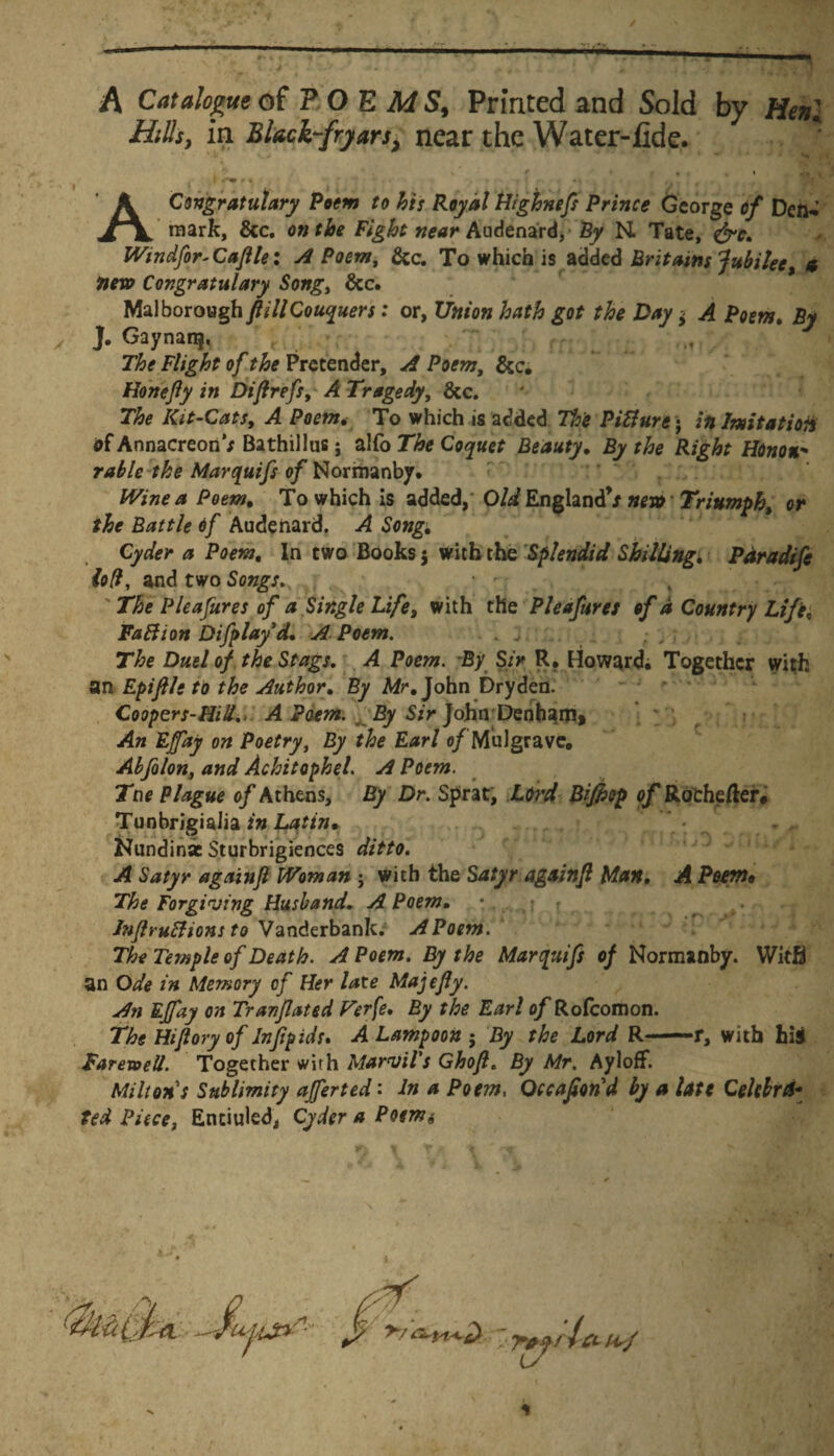 A Catalogue of P O E M S, Prmted and Sold by Meni Hilis, in Black-fryarsi near the Water-flde. * r * % , i * r* r • \ 'j * ' ACongratulary Poem to his Royal Highnefs Prince Gcorge o/ Deft, rciark, &c. F/g&f Audenard, By M Tate, &e. Windfor-Cajile: A Poem, &c. To which is addcd Britams Jubilee, e nexo Congratulary Song> &c. Malborough ftillCouquers: or, Union hath got the Day$ A Poem. By J. Gaynanj, ' t The Flight of the Prctender, A Poem, &c. Honefly in Diftrefs, A Tragedy, &c. The Kit-Cats, A Poem. To which is added Pitture; :«Imitat ion df Annacreon’; Bathillus j ^MoThe Coquet Beauty. By the Right Honon- rabie the Marquifs of Normanby. bVine a Poem. To which is added, Oli. England’/ nex» Triumph. or the Battle 6f Audenard. A Song. Cyder a Poem. In cwo Books j with the Splendid Shilling. Paradife iofi, and two Songs., . * -. The Pleafures of a Single Life, with the Pleafures of a Country Life, Faftion Difplayd. A Poem. . j „ , The Duel of the Stags. A Poem. By S;> R. Howard. Togethcr with an Epifile to the Author. By Mr. John Dryden. Coopers-Hill., A Poem. By Sir John Dentiam, An EJfay on Poetry, By the Earl 0/ MuJgravc. Abfolon, and Achitophel. A Poem. Tne Plague of Athens, By Dr. Sprat, LOrd Bifhop o/Rothefter* Tunbrigialia in Latin* Nundinae Sturbrigiences ditto. A Satyr againft Woman ; with the Satyr againjl Man. A Poem, The Forgiving Husband. A Poem. * . ,j r •- Jnjlruffions to Vanderbank. A Poem. The Temple of Death. A Poem. By the Marquifs of Normanby. Witfl an Ode in Memory of Her late Majefly. An EJfay on Tranjlated Ferfe. By the Earl of Rofcomon. The Hijlory of Infipids. A Lampoon 5 By the Lord R-r, with hii FarevoeU. Togecher with MarviVs Ghofl. By Mr. Ayloff. Mi Itans Stiblimity affert ed: In a Poem, Qccafiond by a late Celebret* ted Piece, Entiuled, Cyder a Poenis