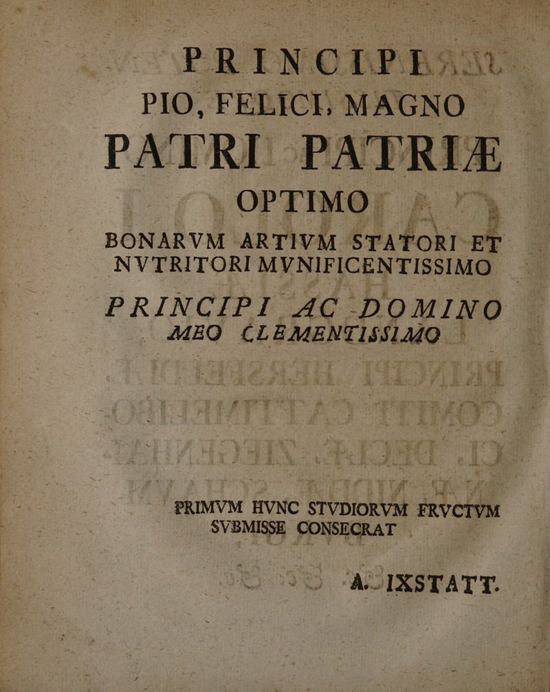 PRINCIPIS P FELICI, MAGNO. OPTIMO: X E BONARVM ARTIVM 4 PN att ET | NVTRITORI MYNIFICENTISSIMO PRINCIPI AC DOMINO MEO CLÉMENTISSIMO ^0 ^ ees PRIMVM HVNC STVDIORVM FRVCIVM. SVBMISSE CONSECRAT . A-IXSTATT. -—