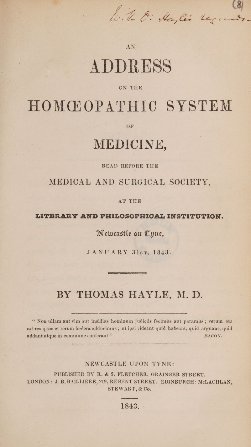 2 —S7 - AX ON THE HOMEOPATHIC SYSTEM OF MEDICINE, READ BEFORE THE MEDICAL AND SURGICAL SOCIETY, AT THE X.ITERARY MD PHILOSOPHICAL INSTITUTION. Weforagtle mi Cmie, JANUARY 31st, 1 843. BY THOMAS HAYLE, M. D. “ Non ullam aut, vim aut insidias hominum judiciis facimus aut paramua; veruin eos ad res ipsas et rerum fo?dera adducimns ; ut ipsi videant quid habeant, quid arguant, quid addant atque in commune conferant.” BACON. NEWCASTLE UPON TYNE: PUBLISHED BY R. & S. FLETCHER, GRAINGER STREET. LONDON : J. B. B AILLIERE, 219, REGENT STREET. EDINBURGH: McLACHLAN, STEWART, & Co. 1843.