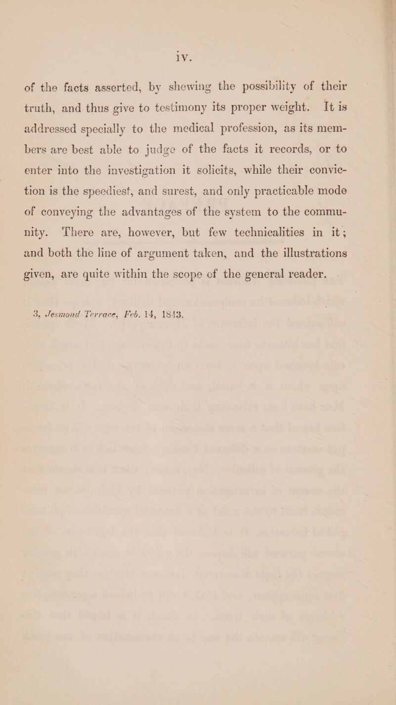 of the facts asserted, by shewing the possibility of their truth, and thus give to testimony its proper weight. It is addressed specially to the medical profession, as its mem¬ bers are best able to judge of the facts it records, or to enter into the investigation it solicits, while their convic¬ tion is the speediest, and surest, and only practicable mode of conveying the advantages of the system to the commu¬ nity. There are, however, but few technicalities in it; and both the line of argument taken, and the illustrations given, are quite within the scope of the general reader. 3, Jesmond Terrace, Feb. 14, 18-13.