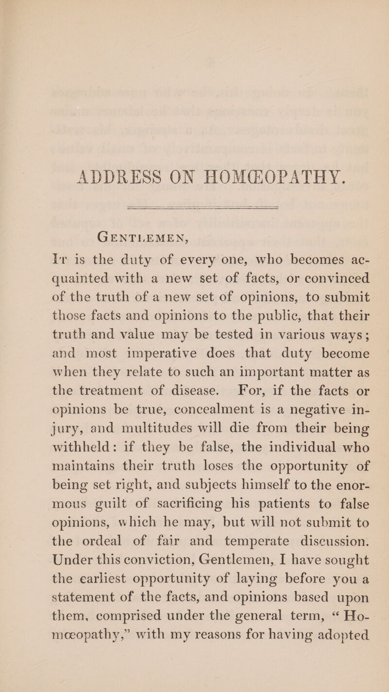 ADDRESS ON HOMOEOPATHY. G ENT !i EM EX, It is the duty of every one, who becomes ac¬ quainted with a new set of facts, or convinced of the truth of a new set of opinions, to submit those facts and opinions to the public, that their truth and value may be tested in various ways; and most imperative does that duty become when they relate to such an important matter as the treatment of disease. For, if the facts or opinions be true, concealment is a negative in¬ jury, and multitudes will die from their being withheld: if they be false, the individual who maintains their truth loses the opportunity of being set right, and subjects himself to the enor¬ mous guilt of sacrificing his patients to false opinions, which he may, but will not submit to the ordeal of fair and temperate discussion. Under this conviction, Gentlemen, I have sought the earliest opportunity of laying before you a statement of the facts, and opinions based upon them, comprised under the general term, “ Ho¬ moeopathy,” with my reasons for having adopted