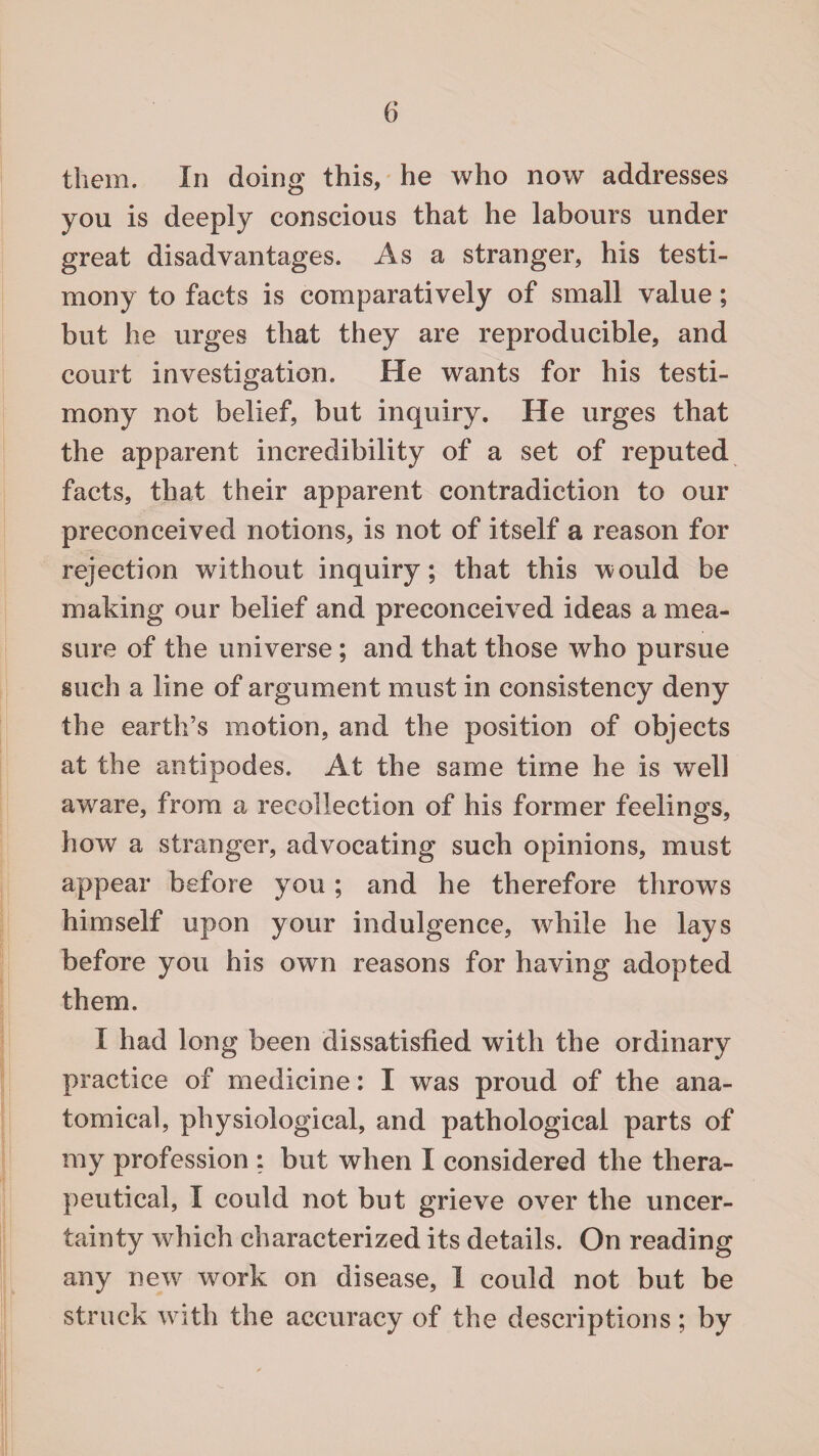 them. In doing this, he who now addresses you is deeply conscious that he labours under great disadvantages. As a stranger, his testi¬ mony to facts is comparatively of small value; but he urges that they are reproducible, and court investigation. He wants for his testi¬ mony not belief, but inquiry. He urges that the apparent incredibility of a set of reputed facts, that their apparent contradiction to our preconceived notions, is not of itself a reason for rejection without inquiry; that this would be making our belief and preconceived ideas a mea¬ sure of the universe ; and that those who pursue such a line of argument must in consistency deny the earth’s motion, and the position of objects at the antipodes. At the same time he is well aware, from a recollection of his former feelings, how a stranger, advocating such opinions, must appear before you; and he therefore throws himself upon your indulgence, while he lays before you his own reasons for having adopted them. I had long been dissatisfied with the ordinary practice of medicine: I was proud of the ana¬ tomical, physiological, and pathological parts of my profession ; but when I considered the thera¬ peutical, I could not but grieve over the uncer¬ tainty which characterized its details. On reading any new work on disease, 1 could not but be struck with the accuracy of the descriptions; by