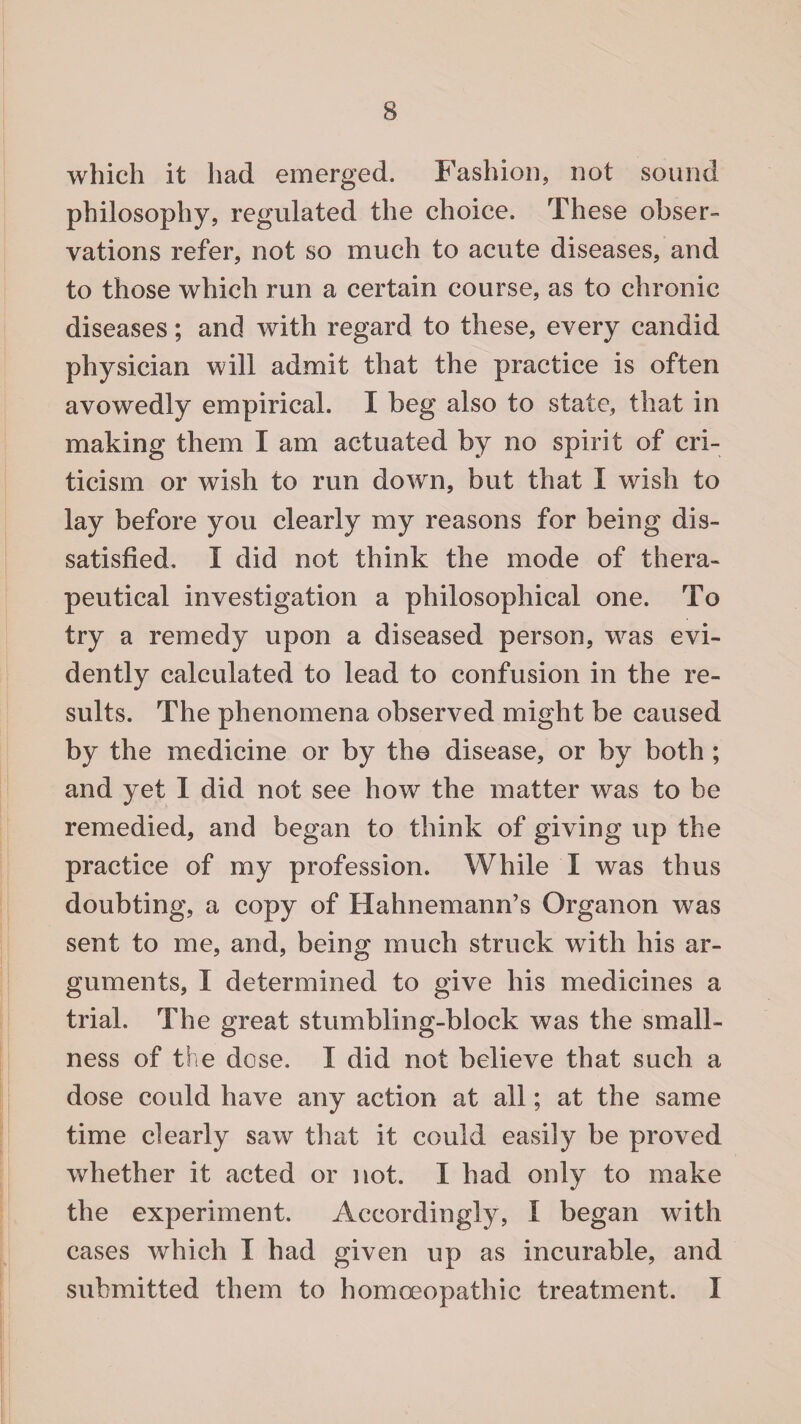 which it had emerged. Fashion, not sound philosophy, regulated the choice. These obser¬ vations refer, not so much to acute diseases, and to those which run a certain course, as to chronic diseases; and with regard to these, every candid physician will admit that the practice is often avowedly empirical. I beg also to state, that in making them I am actuated by no spirit of cri¬ ticism or wish to run down, but that I wish to lay before you clearly my reasons for being dis¬ satisfied. I did not think the mode of thera¬ peutical investigation a philosophical one. To try a remedy upon a diseased person, was evi¬ dently calculated to lead to confusion in the re¬ sults. The phenomena observed might be caused by the medicine or by the disease, or by both ; and yet I did not see how the matter was to be remedied, and began to think of giving up the practice of my profession. While I was thus doubting, a copy of Hahnemann’s Organon was sent to me, and, being much struck with his ar¬ guments, I determined to give his medicines a trial. The great stumbling-block was the small¬ ness of the dose. I did not believe that such a dose could have any action at all; at the same time clearly saw that it could easily be proved whether it acted or not. I had only to make the experiment. Accordingly, I began with cases which I had given up as incurable, and submitted them to homoeopathic treatment. I