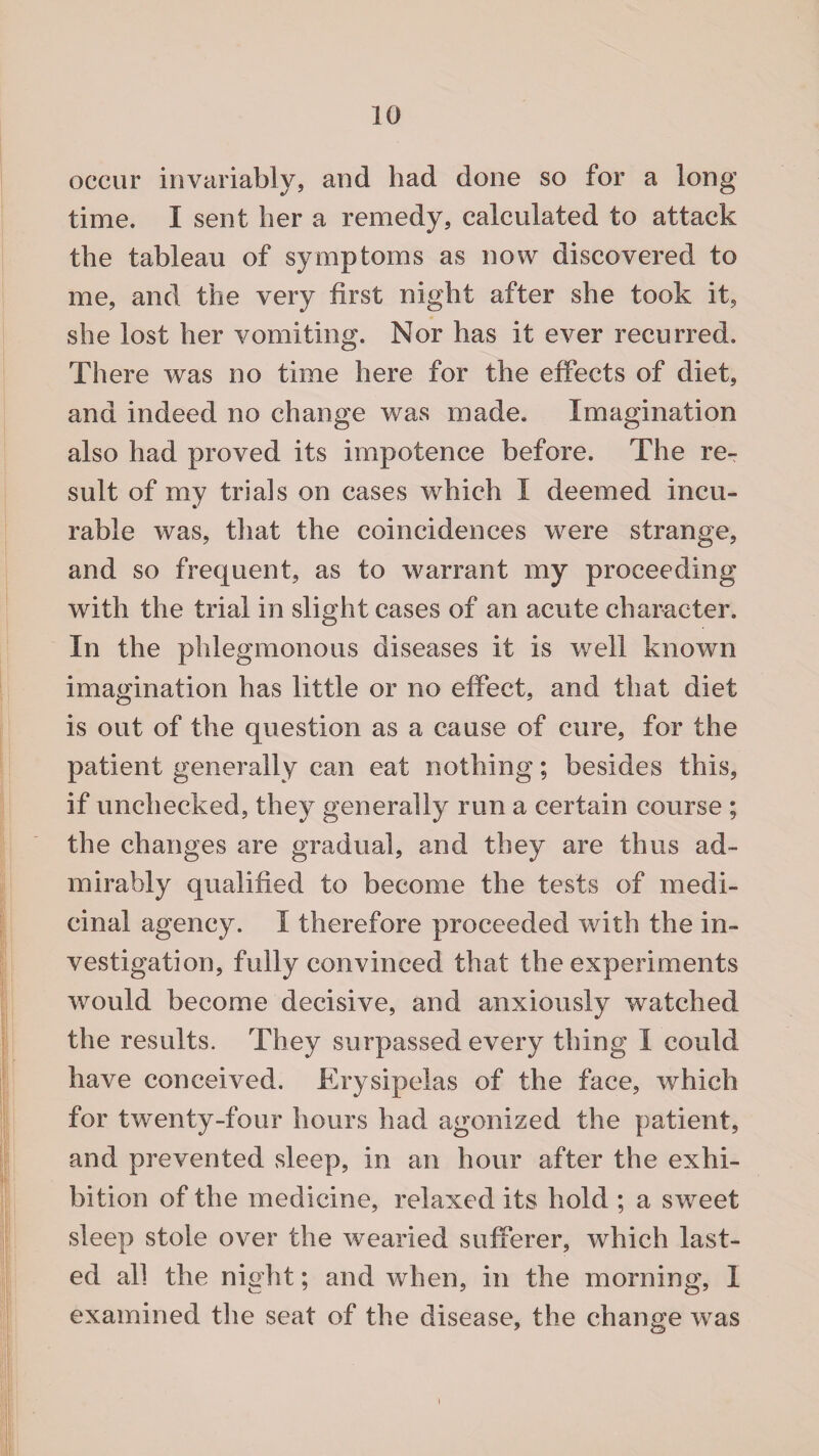 occur invariably, and had done so for a long time. I sent her a remedy, calculated to attack the tableau of symptoms as now discovered to me, and the very first night after she took it, she lost her vomiting. Nor has it ever recurred. There was no time here for the effects of diet, and indeed no change was made. Imagination also had proved its impotence before. The re¬ sult of my trials on cases which I deemed incu¬ rable was, that the coincidences were strange, and so frequent, as to warrant my proceeding with the trial in slight cases of an acute character. In the phlegmonous diseases it is well known imagination has little or no effect, and that diet is out of the question as a cause of cure, for the patient generally can eat nothing; besides this, if unchecked, they generally run a certain course ; the changes are gradual, and they are thus ad¬ mirably qualified to become the tests of medi¬ cinal agency. I therefore proceeded with the in¬ vestigation, fully convinced that the experiments would become decisive, and anxiously watched the results. They surpassed every thing I could have conceived. Erysipelas of the face, which for twenty-four hours had agonized the patient, and prevented sleep, in an hour after the exhi¬ bition of the medicine, relaxed its hold ; a sweet sleep stole over the wearied sufferer, which last¬ ed all the night; and when, in the morning, I examined the seat of the disease, the change was i