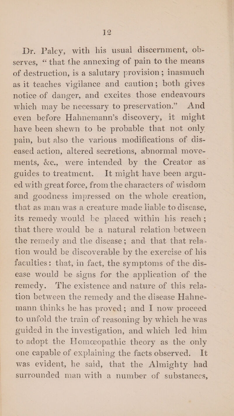 Dr. Paley, with his usual discernment, ob¬ serves, “ that the annexing of pain to the means of destruction, is a salutary provision; inasmuch as it teaches vigilance and caution; both gives notice of danger, and excites those endeavours which may be necessary to preservation.” And even before Hahnemann’s discovery, it might have been shewn to be probable that not only pain, but also the various modifications of dis¬ eased action, altered secretions, abnormal move¬ ments, &c., were intended by the Creator as guides to treatment. It might have been argu¬ ed with great force, from the characters of wisdom and goodness impressed on the whole creation, that as man was a creature made liable to disease, its remedy would be placed within his reach ; that there would be a natural relation between the remedy and the disease; and that that rela¬ tion would be discoverable by the exercise of his faculties: that, in fact, the symptoms of the dis¬ ease would be signs for the application of the remedy. The existence and nature of this rela¬ tion between the remedy and the disease Hahne¬ mann thinks he has proved; and I now proceed to unfold the train of reasoning by which he was guided in the investigation, and which led him to adopt the Homoeopathic theory as the only one capable of explaining the facts observed. It was evident, he said, that the Almighty had surrounded man with a number of substances,