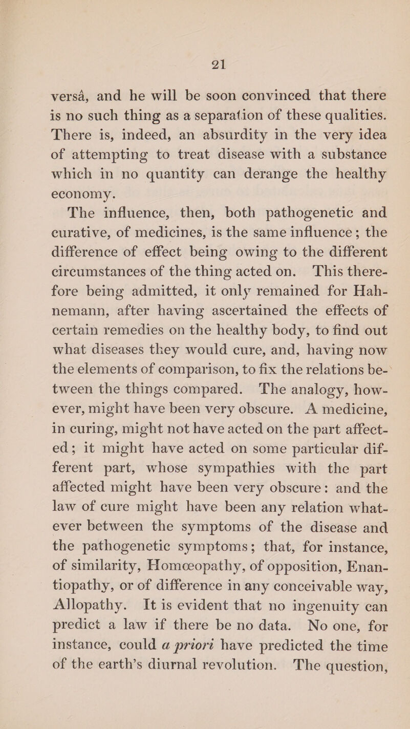 versa, and he will be soon convinced that there is no such thing as a separation of these qualities. There is, indeed, an absurdity in the very idea of attempting to treat disease with a substance which in no quantity can derange the healthy economy. The influence, then, both pathogenetic and curative, of medicines, is the same influence ; the difference of effect being owing to the different circumstances of the thing acted on. This there¬ fore being admitted, it only remained for Hah¬ nemann, after having ascertained the effects of certain remedies on the healthy body, to find out what diseases they wrould cure, and, having now the elements of comparison, to fix the relations be¬ tween the things compared. The analogy, how¬ ever, might have been very obscure. A medicine, in curing, might not have acted on the part affect¬ ed ; it might have acted on some particular dif¬ ferent part, whose sympathies with the part affected might have been very obscure: and the law of cure might have been any relation what¬ ever between the symptoms of the disease and the pathogenetic symptoms; that, for instance, of similarity, Homoeopathy, of opposition, Enan- tiopathy, or of difference in any conceivable way. Allopathy. It is evident that no ingenuity can predict a law if there be no data. No one, for instance, could a priori have predicted the time of the earth’s diurnal revolution. The question,